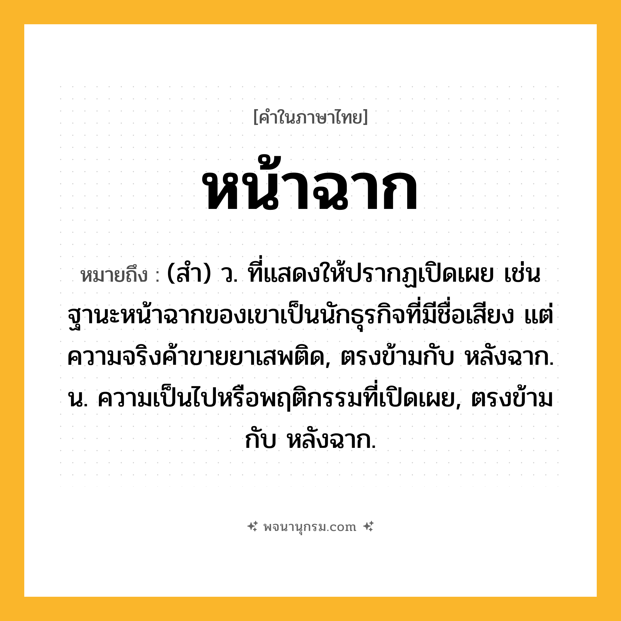 หน้าฉาก ความหมาย หมายถึงอะไร?, คำในภาษาไทย หน้าฉาก หมายถึง (สํา) ว. ที่แสดงให้ปรากฏเปิดเผย เช่น ฐานะหน้าฉากของเขาเป็นนักธุรกิจที่มีชื่อเสียง แต่ความจริงค้าขายยาเสพติด, ตรงข้ามกับ หลังฉาก. น. ความเป็นไปหรือพฤติกรรมที่เปิดเผย, ตรงข้ามกับ หลังฉาก.