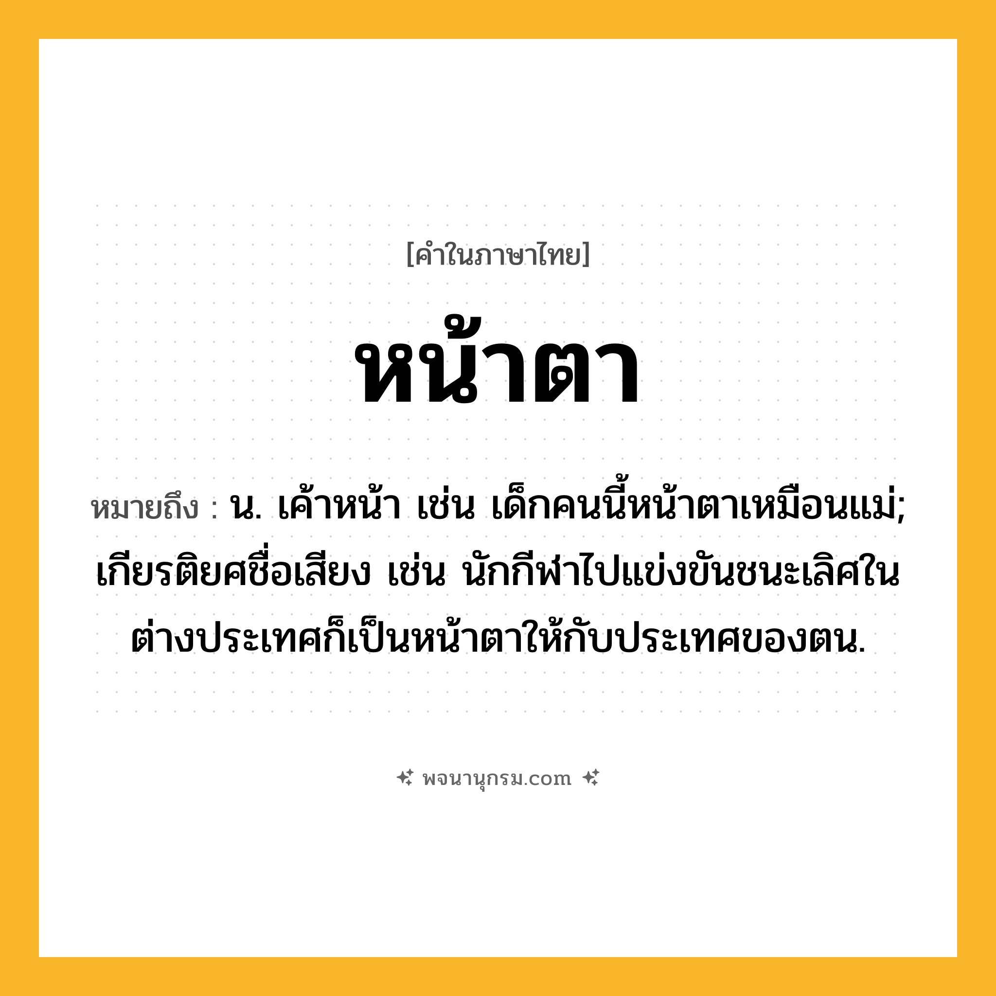 หน้าตา ความหมาย หมายถึงอะไร?, คำในภาษาไทย หน้าตา หมายถึง น. เค้าหน้า เช่น เด็กคนนี้หน้าตาเหมือนแม่; เกียรติยศชื่อเสียง เช่น นักกีฬาไปแข่งขันชนะเลิศในต่างประเทศก็เป็นหน้าตาให้กับประเทศของตน.