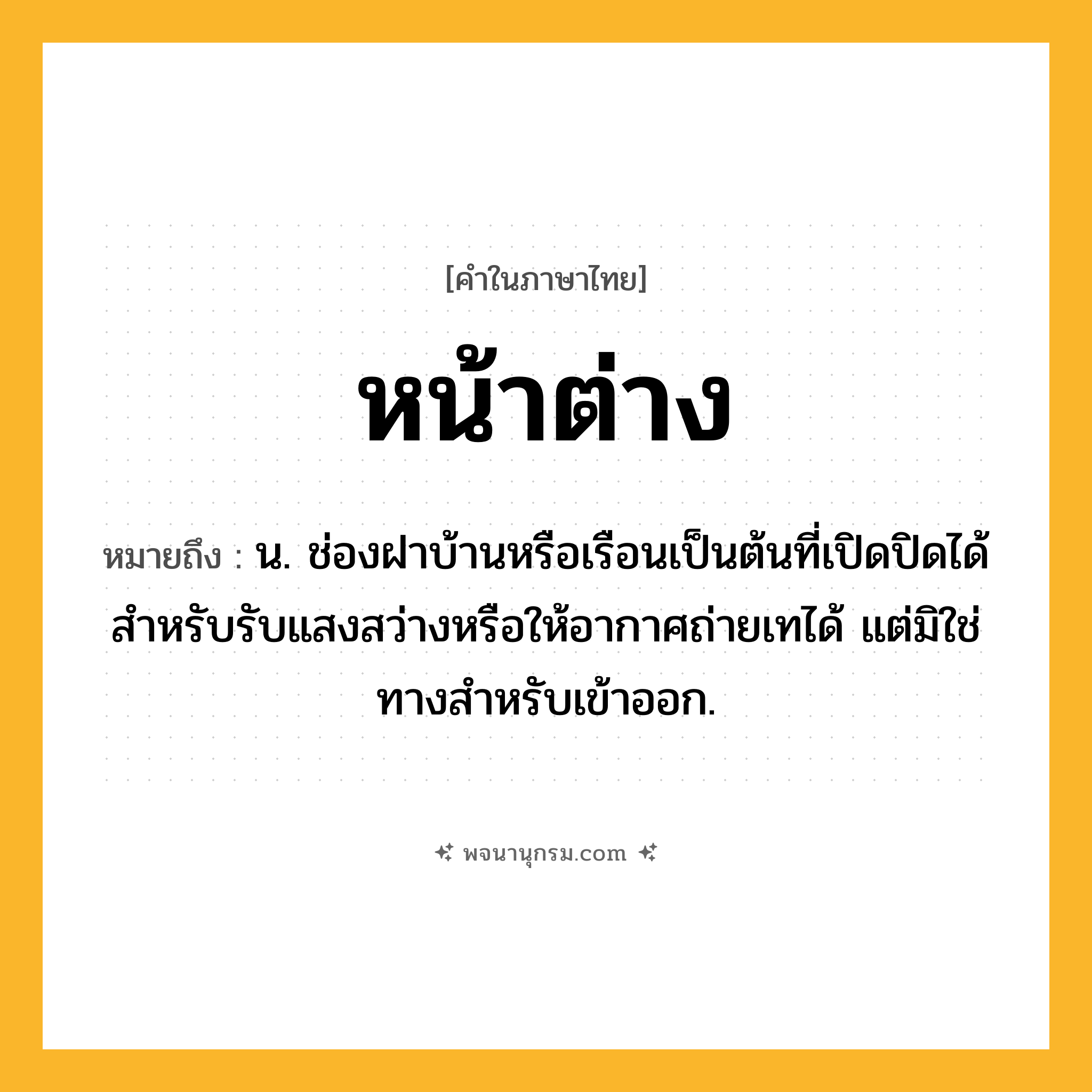 หน้าต่าง ความหมาย หมายถึงอะไร?, คำในภาษาไทย หน้าต่าง หมายถึง น. ช่องฝาบ้านหรือเรือนเป็นต้นที่เปิดปิดได้ สำหรับรับแสงสว่างหรือให้อากาศถ่ายเทได้ แต่มิใช่ทางสำหรับเข้าออก.