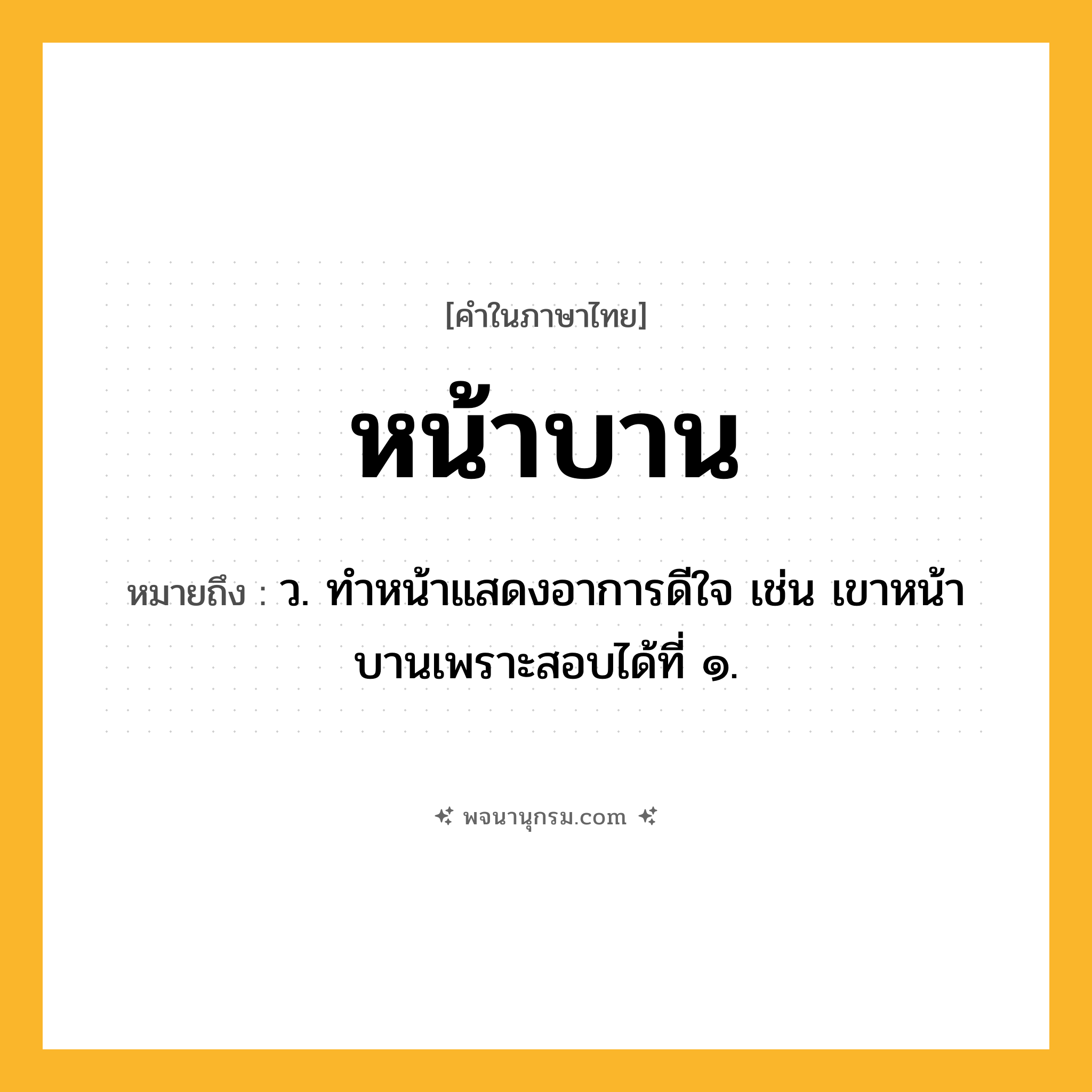 หน้าบาน ความหมาย หมายถึงอะไร?, คำในภาษาไทย หน้าบาน หมายถึง ว. ทําหน้าแสดงอาการดีใจ เช่น เขาหน้าบานเพราะสอบได้ที่ ๑.