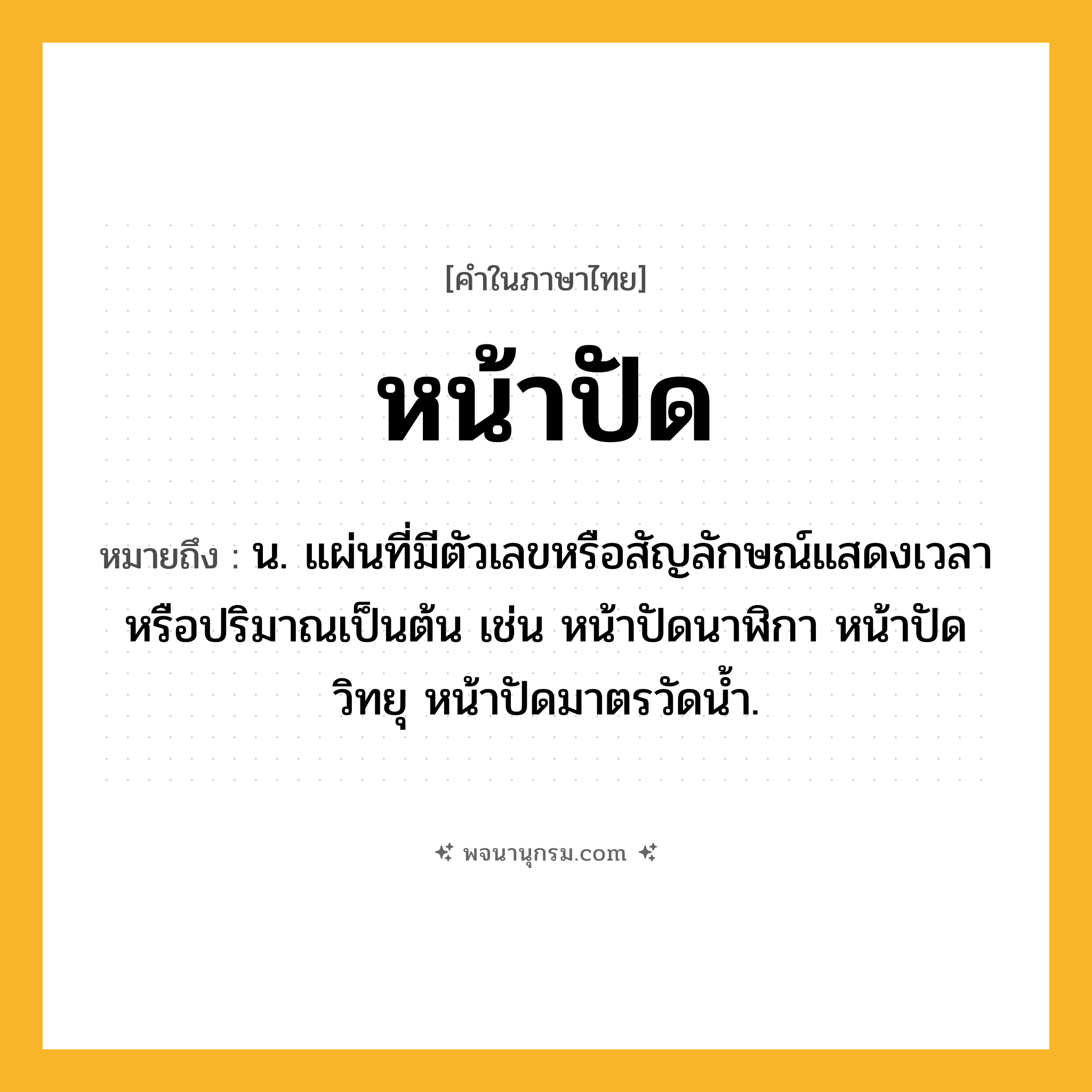 หน้าปัด ความหมาย หมายถึงอะไร?, คำในภาษาไทย หน้าปัด หมายถึง น. แผ่นที่มีตัวเลขหรือสัญลักษณ์แสดงเวลาหรือปริมาณเป็นต้น เช่น หน้าปัดนาฬิกา หน้าปัดวิทยุ หน้าปัดมาตรวัดนํ้า.