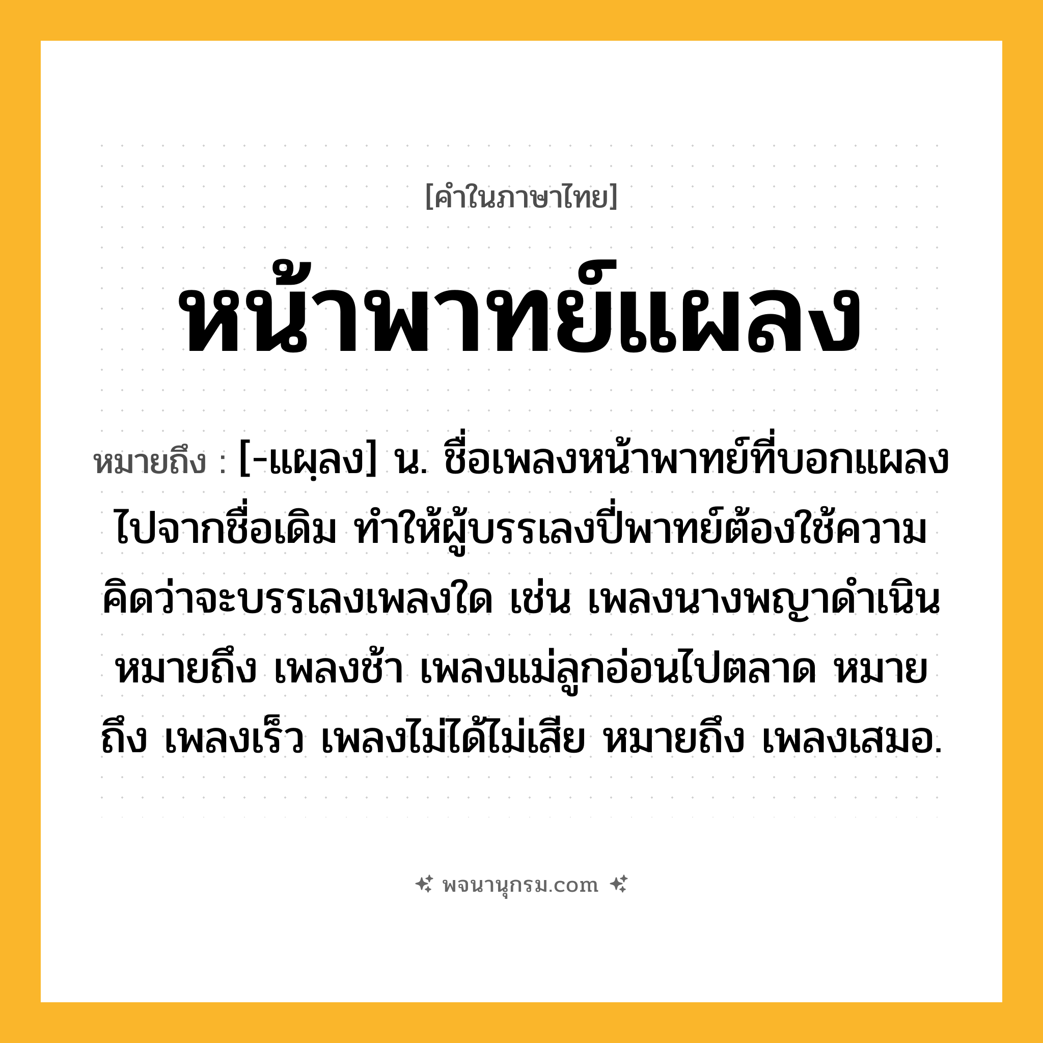 หน้าพาทย์แผลง ความหมาย หมายถึงอะไร?, คำในภาษาไทย หน้าพาทย์แผลง หมายถึง [-แผฺลง] น. ชื่อเพลงหน้าพาทย์ที่บอกแผลงไปจากชื่อเดิม ทำให้ผู้บรรเลงปี่พาทย์ต้องใช้ความคิดว่าจะบรรเลงเพลงใด เช่น เพลงนางพญาดำเนิน หมายถึง เพลงช้า เพลงแม่ลูกอ่อนไปตลาด หมายถึง เพลงเร็ว เพลงไม่ได้ไม่เสีย หมายถึง เพลงเสมอ.