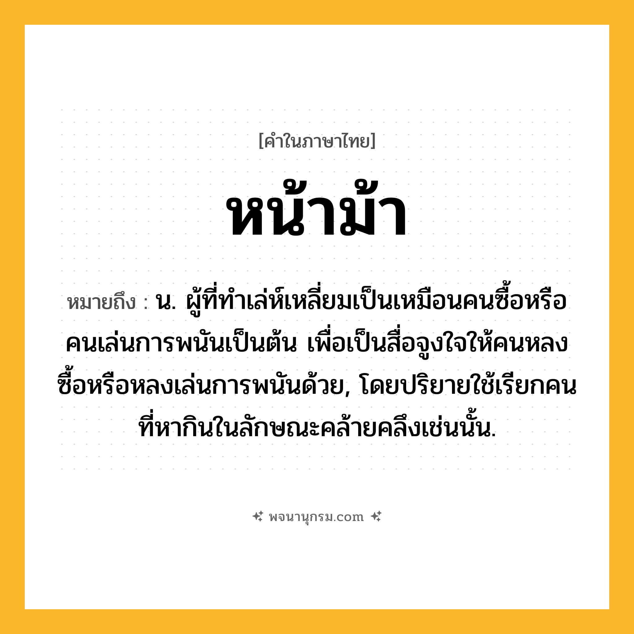 หน้าม้า ความหมาย หมายถึงอะไร?, คำในภาษาไทย หน้าม้า หมายถึง น. ผู้ที่ทําเล่ห์เหลี่ยมเป็นเหมือนคนซื้อหรือคนเล่นการพนันเป็นต้น เพื่อเป็นสื่อจูงใจให้คนหลงซื้อหรือหลงเล่นการพนันด้วย, โดยปริยายใช้เรียกคนที่หากินในลักษณะคล้ายคลึงเช่นนั้น.