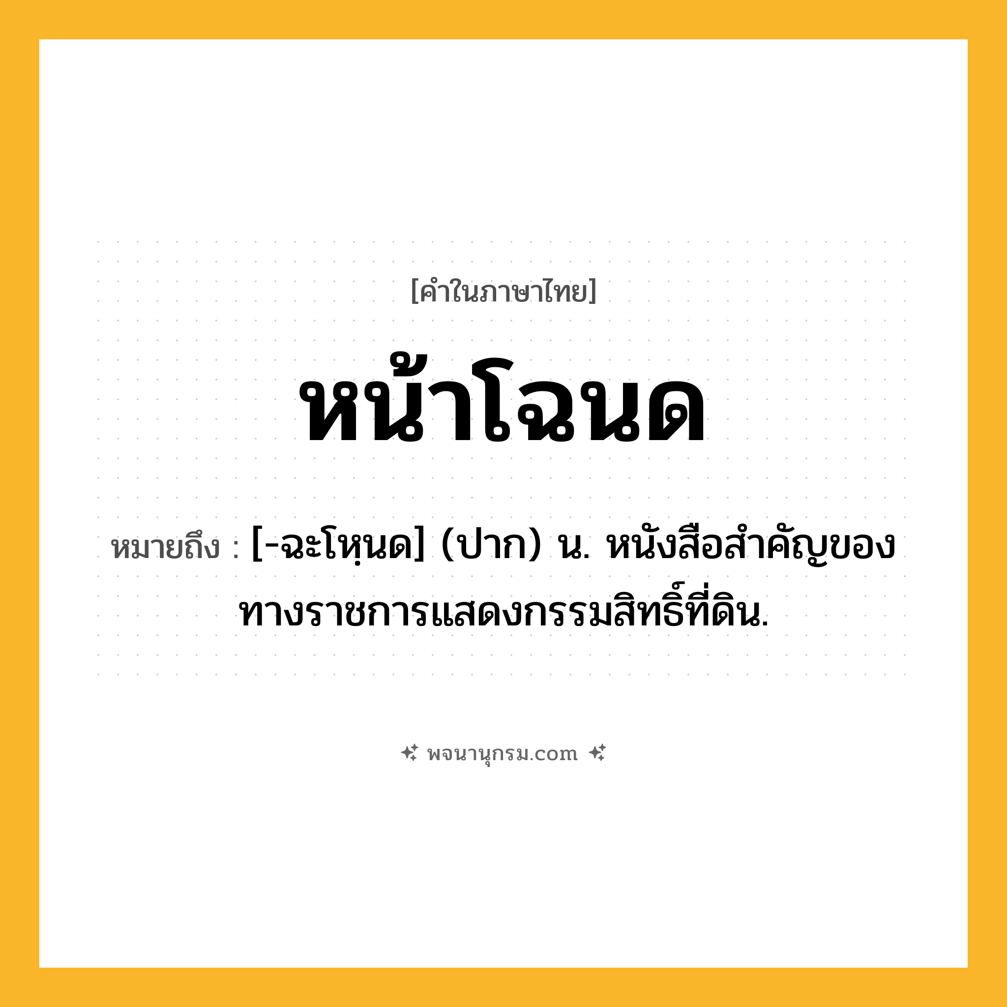 หน้าโฉนด ความหมาย หมายถึงอะไร?, คำในภาษาไทย หน้าโฉนด หมายถึง [-ฉะโหฺนด] (ปาก) น. หนังสือสำคัญของทางราชการแสดงกรรมสิทธิ์ที่ดิน.