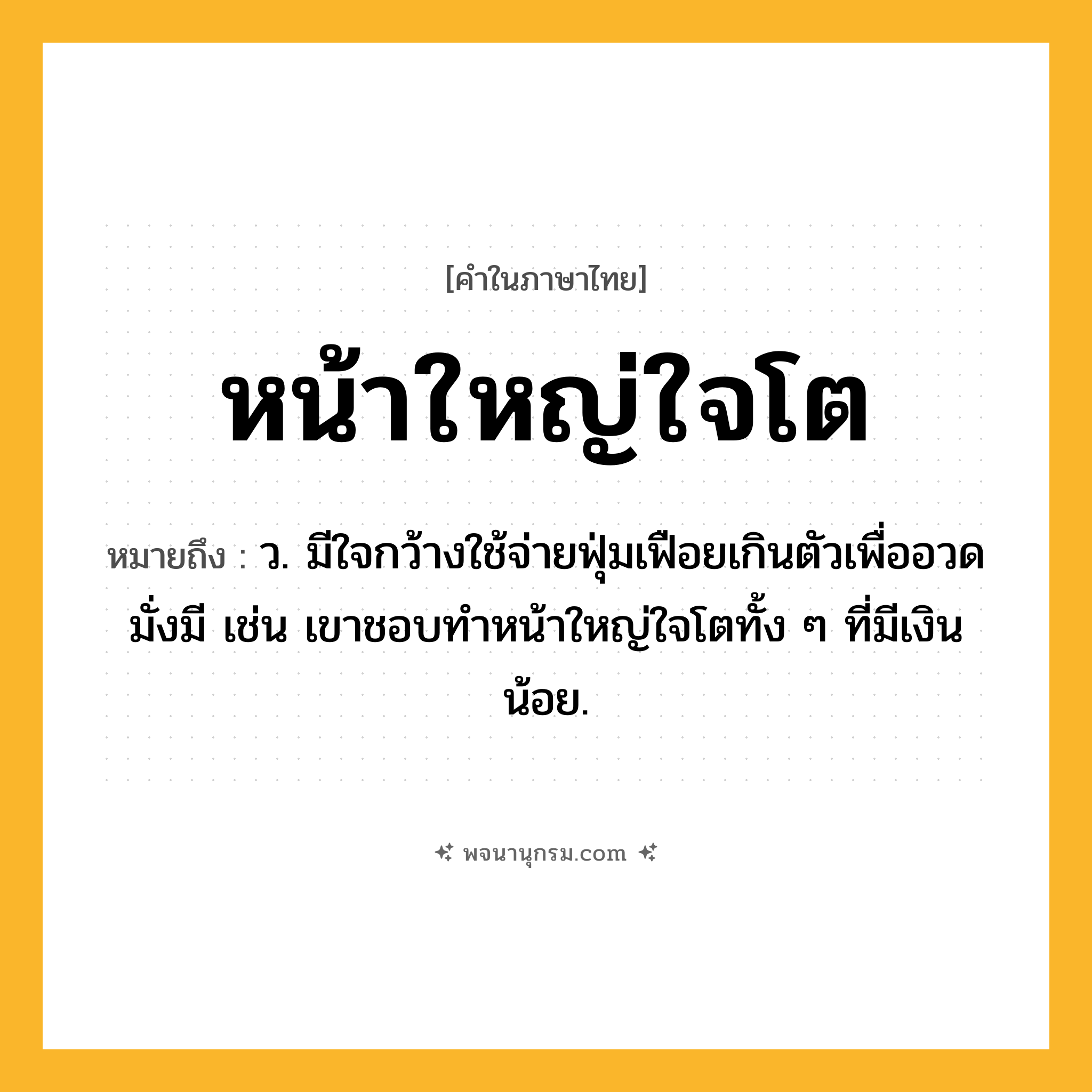 หน้าใหญ่ใจโต ความหมาย หมายถึงอะไร?, คำในภาษาไทย หน้าใหญ่ใจโต หมายถึง ว. มีใจกว้างใช้จ่ายฟุ่มเฟือยเกินตัวเพื่ออวดมั่งมี เช่น เขาชอบทำหน้าใหญ่ใจโตทั้ง ๆ ที่มีเงินน้อย.