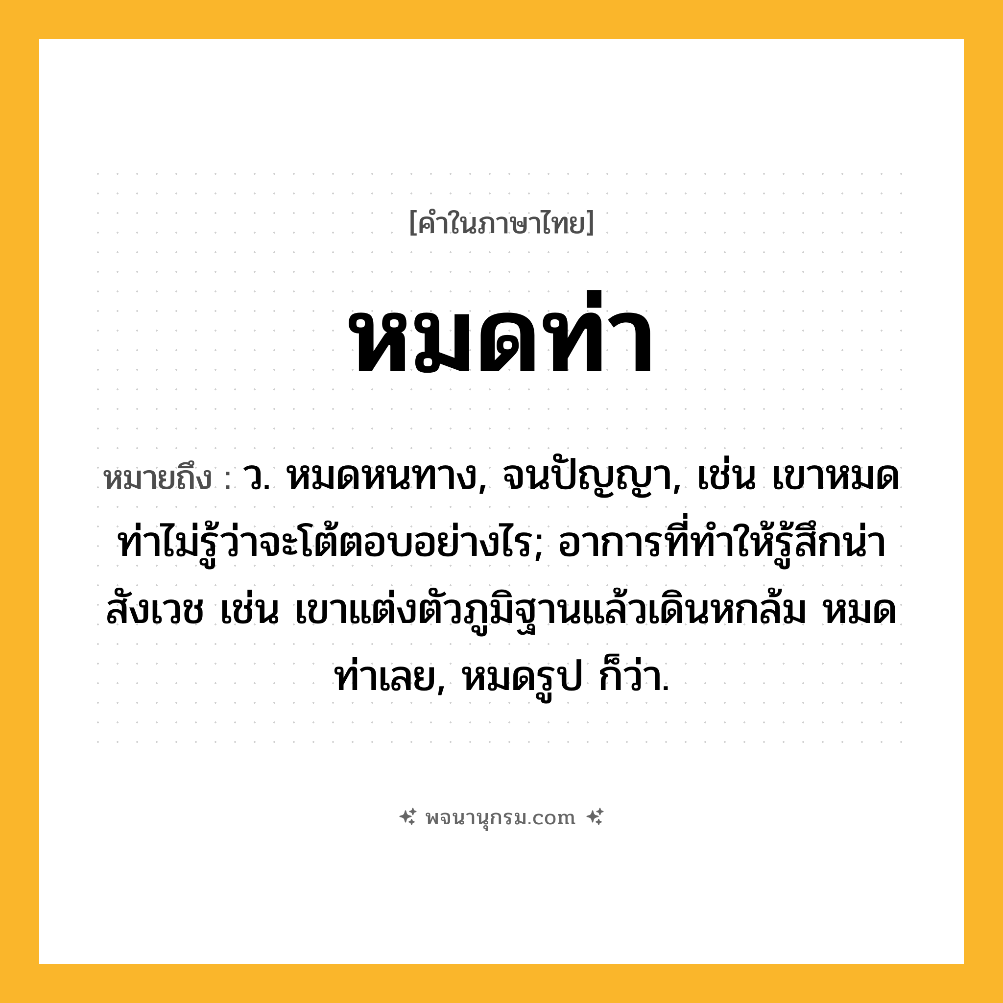 หมดท่า ความหมาย หมายถึงอะไร?, คำในภาษาไทย หมดท่า หมายถึง ว. หมดหนทาง, จนปัญญา, เช่น เขาหมดท่าไม่รู้ว่าจะโต้ตอบอย่างไร; อาการที่ทำให้รู้สึกน่าสังเวช เช่น เขาแต่งตัวภูมิฐานแล้วเดินหกล้ม หมดท่าเลย, หมดรูป ก็ว่า.