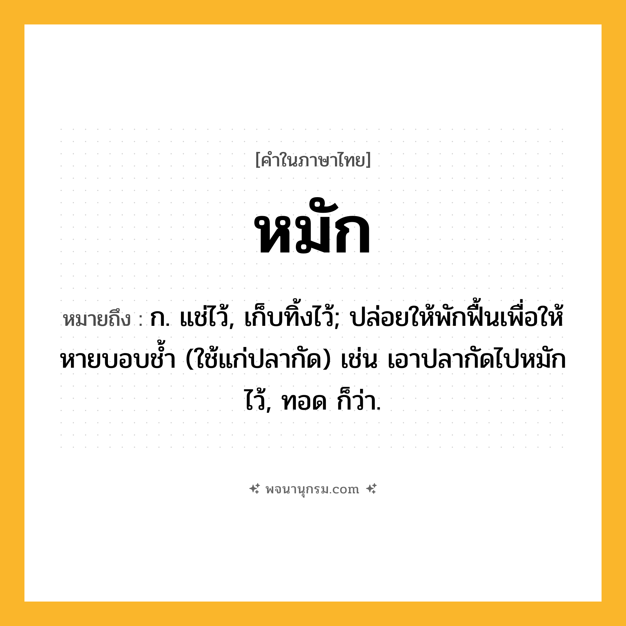 หมัก ความหมาย หมายถึงอะไร?, คำในภาษาไทย หมัก หมายถึง ก. แช่ไว้, เก็บทิ้งไว้; ปล่อยให้พักฟื้นเพื่อให้หายบอบชํ้า (ใช้แก่ปลากัด) เช่น เอาปลากัดไปหมักไว้, ทอด ก็ว่า.