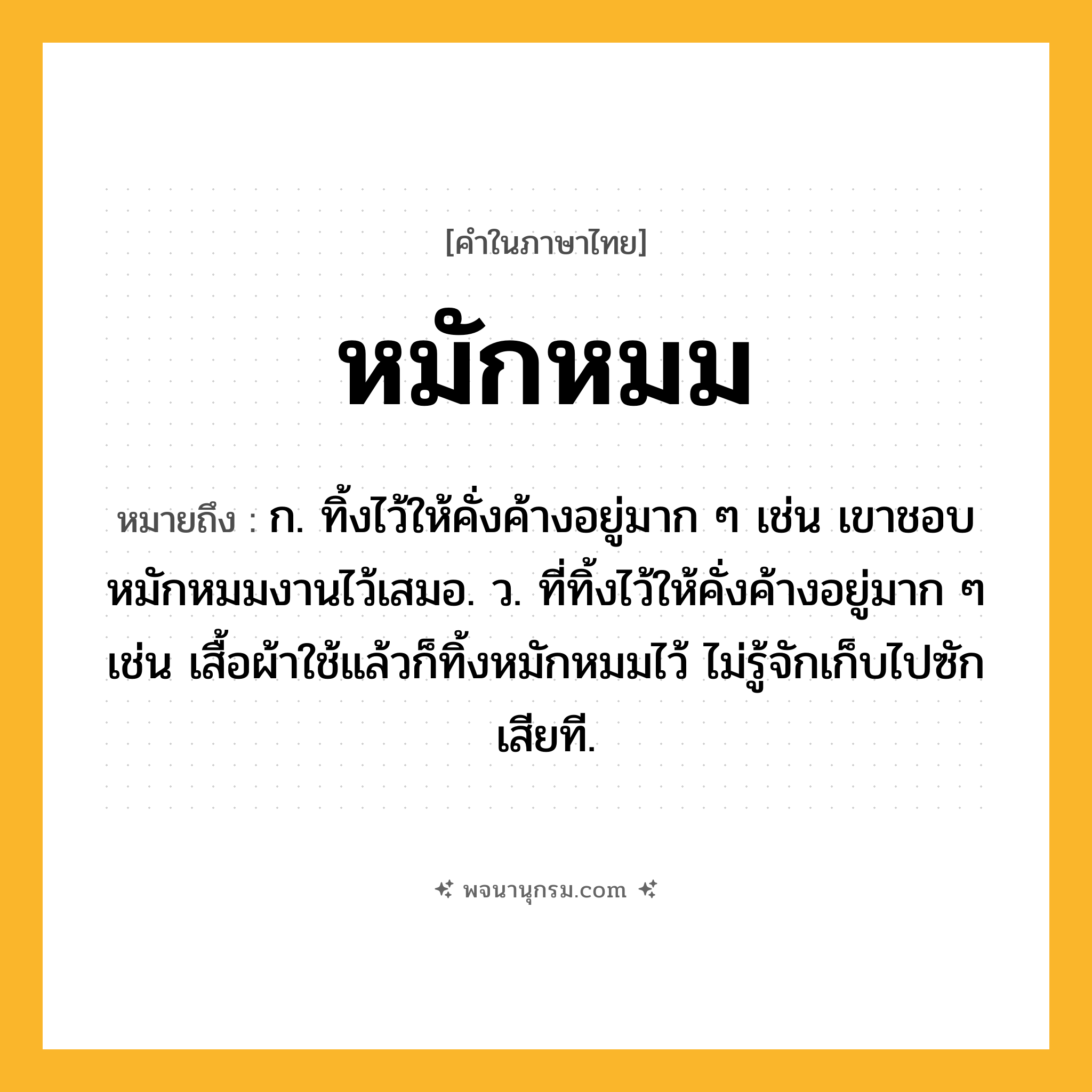 หมักหมม ความหมาย หมายถึงอะไร?, คำในภาษาไทย หมักหมม หมายถึง ก. ทิ้งไว้ให้คั่งค้างอยู่มาก ๆ เช่น เขาชอบหมักหมมงานไว้เสมอ. ว. ที่ทิ้งไว้ให้คั่งค้างอยู่มาก ๆ เช่น เสื้อผ้าใช้แล้วก็ทิ้งหมักหมมไว้ ไม่รู้จักเก็บไปซักเสียที.