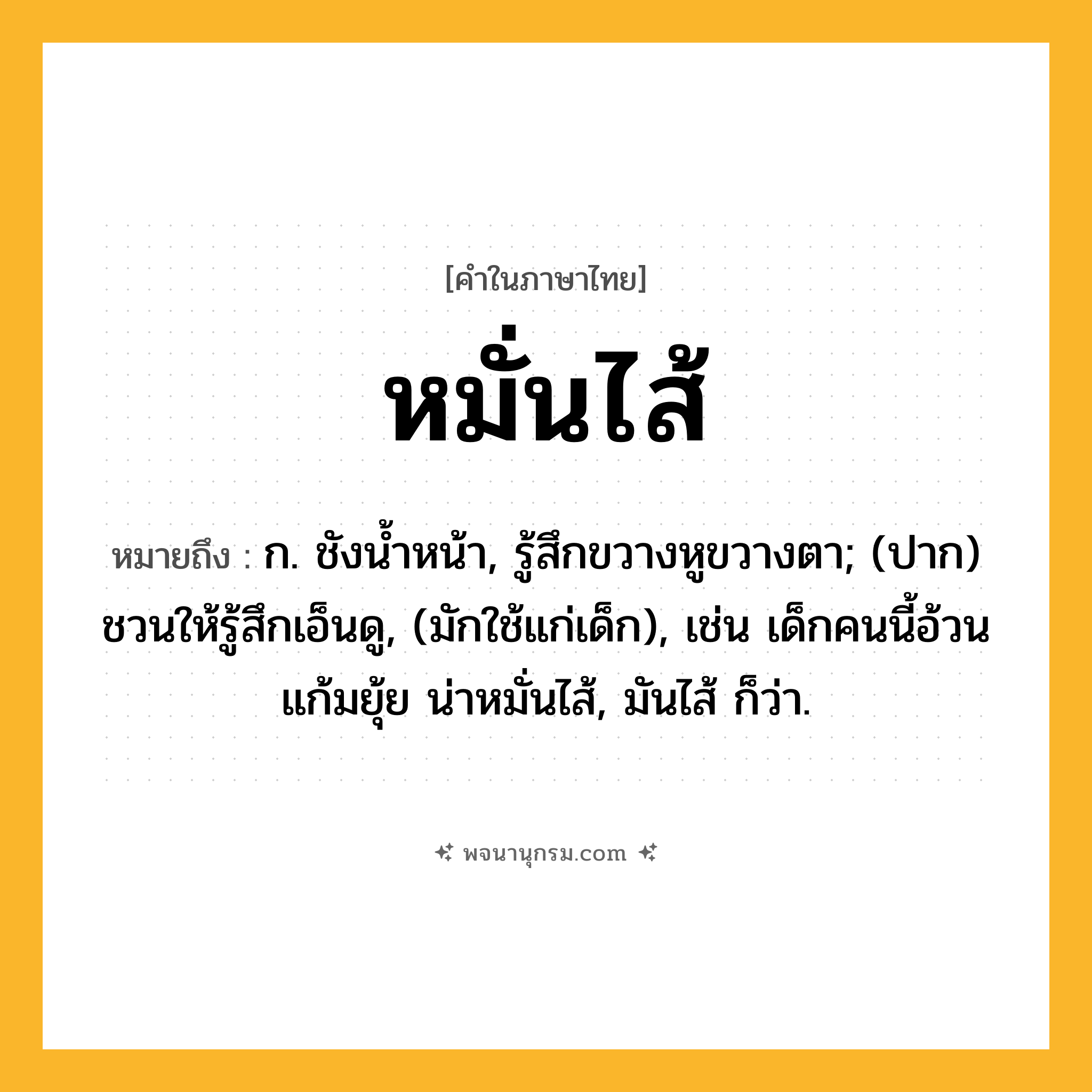 หมั่นไส้ ความหมาย หมายถึงอะไร?, คำในภาษาไทย หมั่นไส้ หมายถึง ก. ชังนํ้าหน้า, รู้สึกขวางหูขวางตา; (ปาก) ชวนให้รู้สึกเอ็นดู, (มักใช้แก่เด็ก), เช่น เด็กคนนี้อ้วนแก้มยุ้ย น่าหมั่นไส้, มันไส้ ก็ว่า.