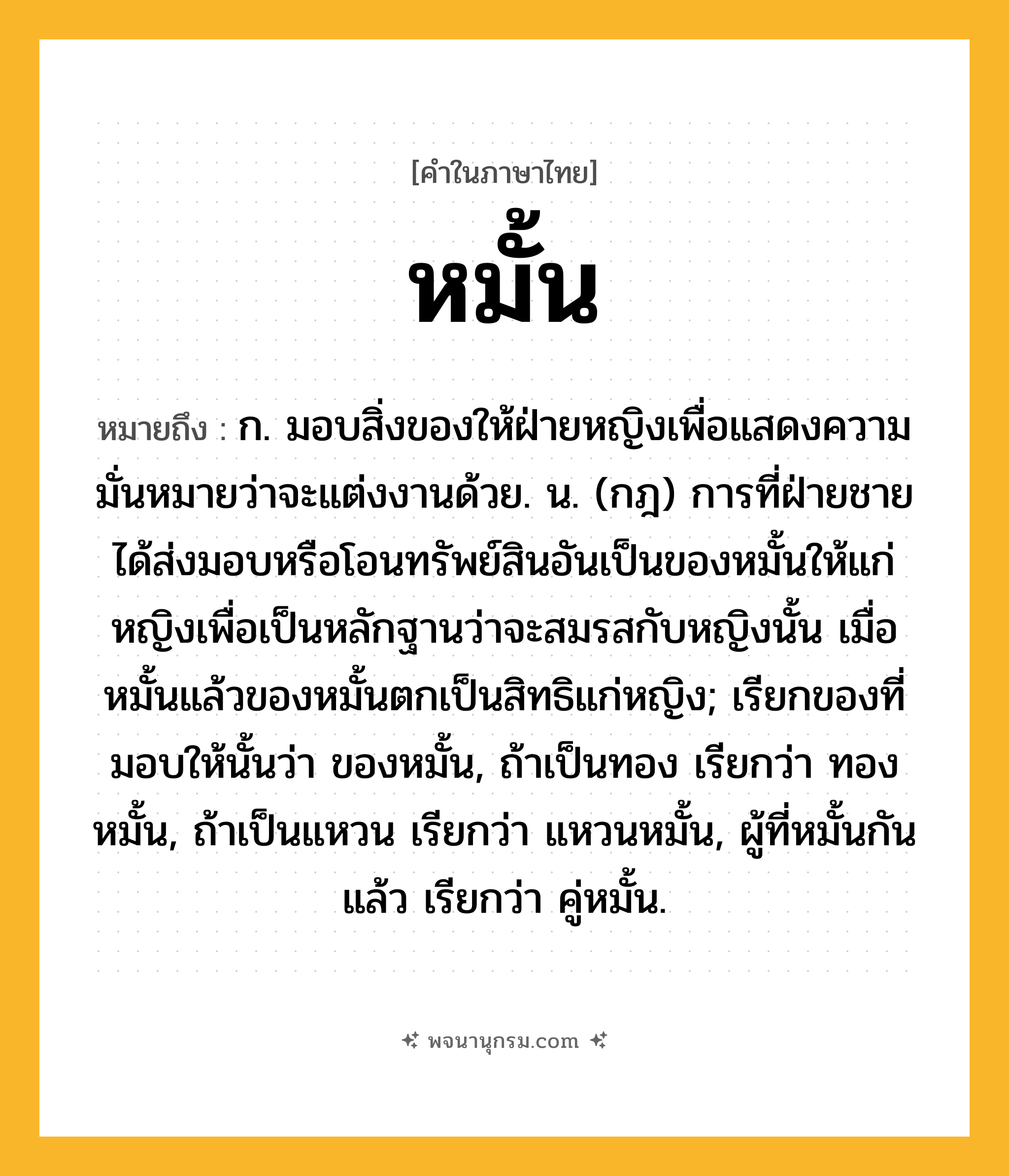 หมั้น ความหมาย หมายถึงอะไร?, คำในภาษาไทย หมั้น หมายถึง ก. มอบสิ่งของให้ฝ่ายหญิงเพื่อแสดงความมั่นหมายว่าจะแต่งงานด้วย. น. (กฎ) การที่ฝ่ายชายได้ส่งมอบหรือโอนทรัพย์สินอันเป็นของหมั้นให้แก่หญิงเพื่อเป็นหลักฐานว่าจะสมรสกับหญิงนั้น เมื่อหมั้นแล้วของหมั้นตกเป็นสิทธิแก่หญิง; เรียกของที่มอบให้นั้นว่า ของหมั้น, ถ้าเป็นทอง เรียกว่า ทองหมั้น, ถ้าเป็นแหวน เรียกว่า แหวนหมั้น, ผู้ที่หมั้นกันแล้ว เรียกว่า คู่หมั้น.