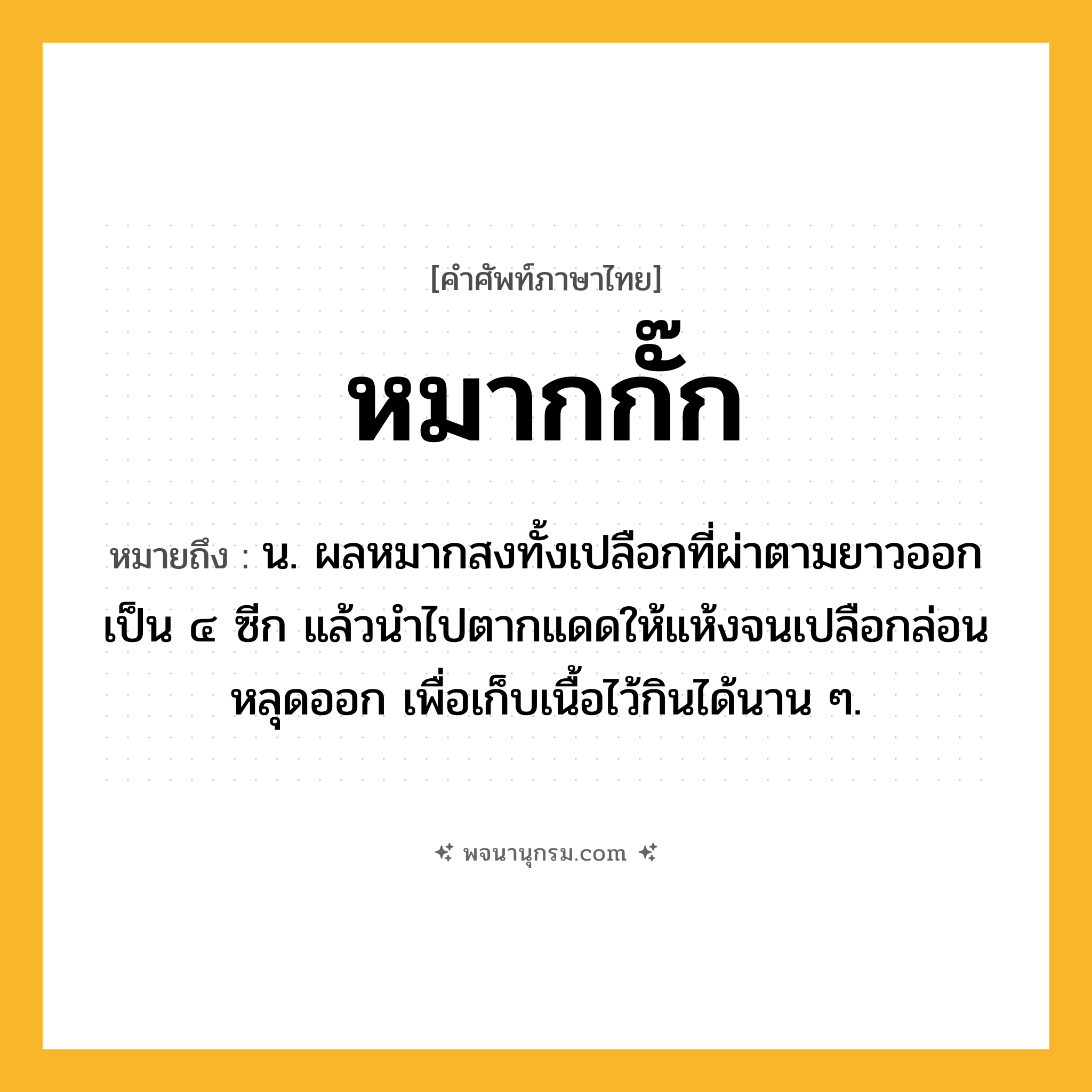 หมากกั๊ก ความหมาย หมายถึงอะไร?, คำในภาษาไทย หมากกั๊ก หมายถึง น. ผลหมากสงทั้งเปลือกที่ผ่าตามยาวออกเป็น ๔ ซีก แล้วนำไปตากแดดให้แห้งจนเปลือกล่อนหลุดออก เพื่อเก็บเนื้อไว้กินได้นาน ๆ.