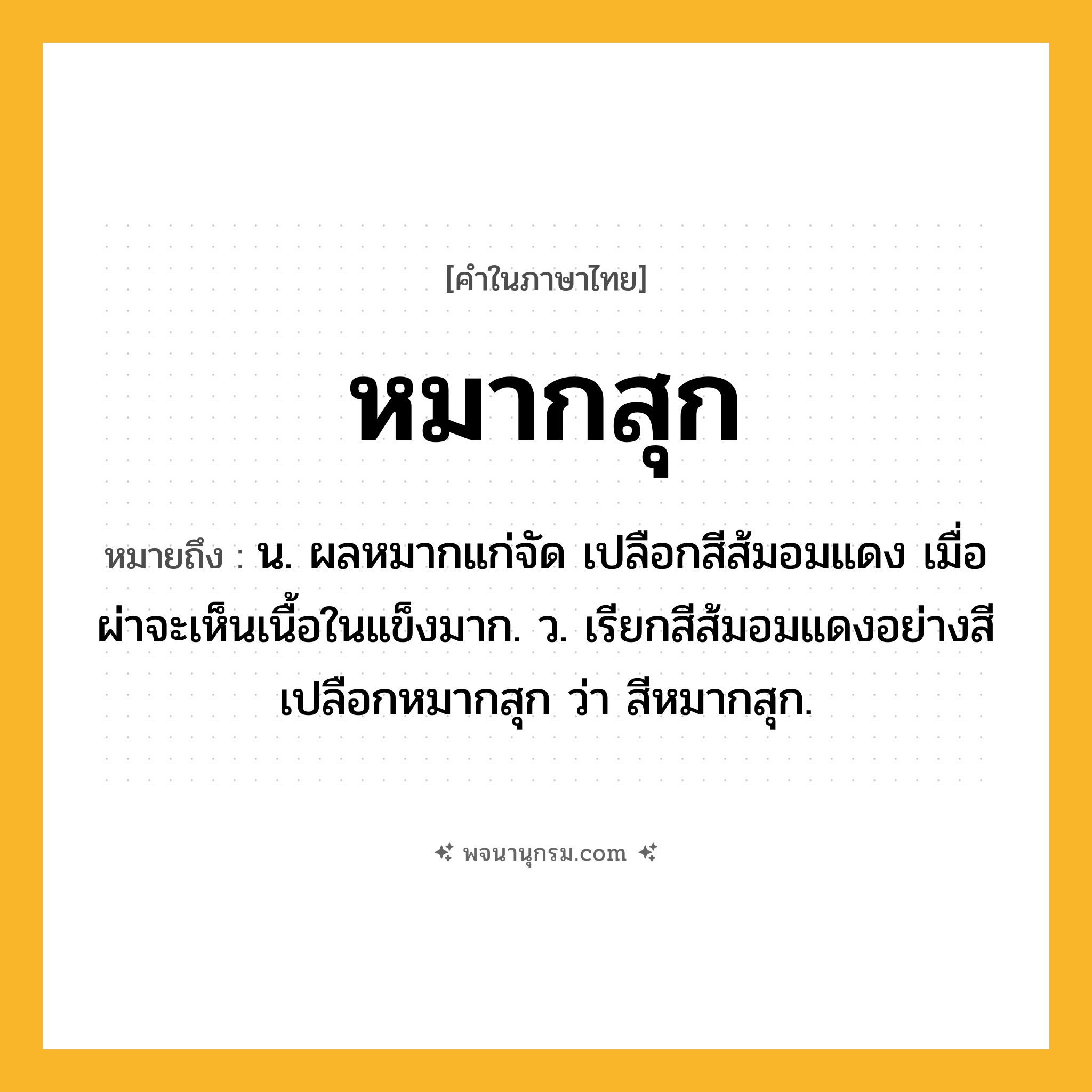 หมากสุก ความหมาย หมายถึงอะไร?, คำในภาษาไทย หมากสุก หมายถึง น. ผลหมากแก่จัด เปลือกสีส้มอมแดง เมื่อผ่าจะเห็นเนื้อในแข็งมาก. ว. เรียกสีส้มอมแดงอย่างสีเปลือกหมากสุก ว่า สีหมากสุก.