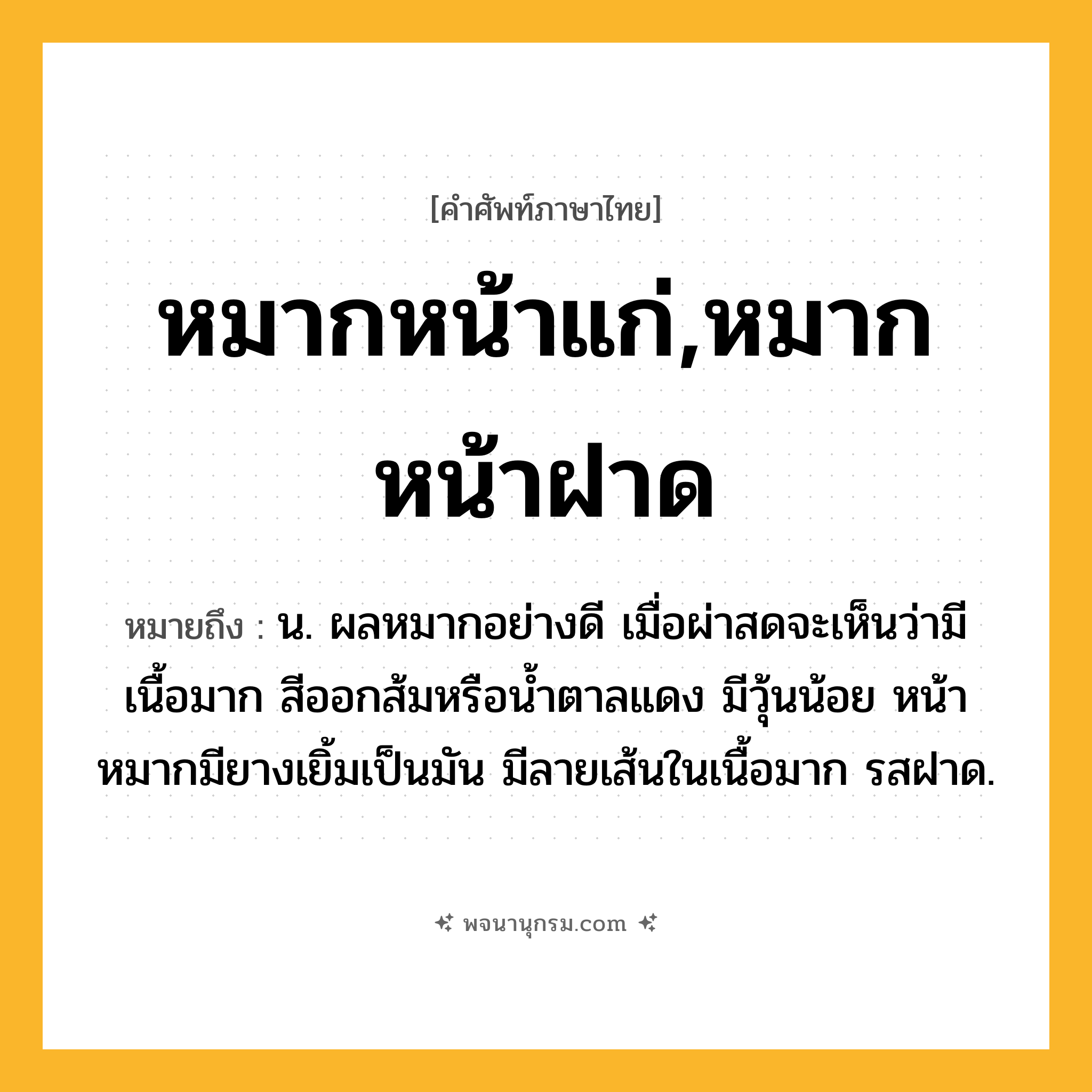หมากหน้าแก่,หมากหน้าฝาด ความหมาย หมายถึงอะไร?, คำในภาษาไทย หมากหน้าแก่,หมากหน้าฝาด หมายถึง น. ผลหมากอย่างดี เมื่อผ่าสดจะเห็นว่ามีเนื้อมาก สีออกส้มหรือน้ำตาลแดง มีวุ้นน้อย หน้าหมากมียางเยิ้มเป็นมัน มีลายเส้นในเนื้อมาก รสฝาด.