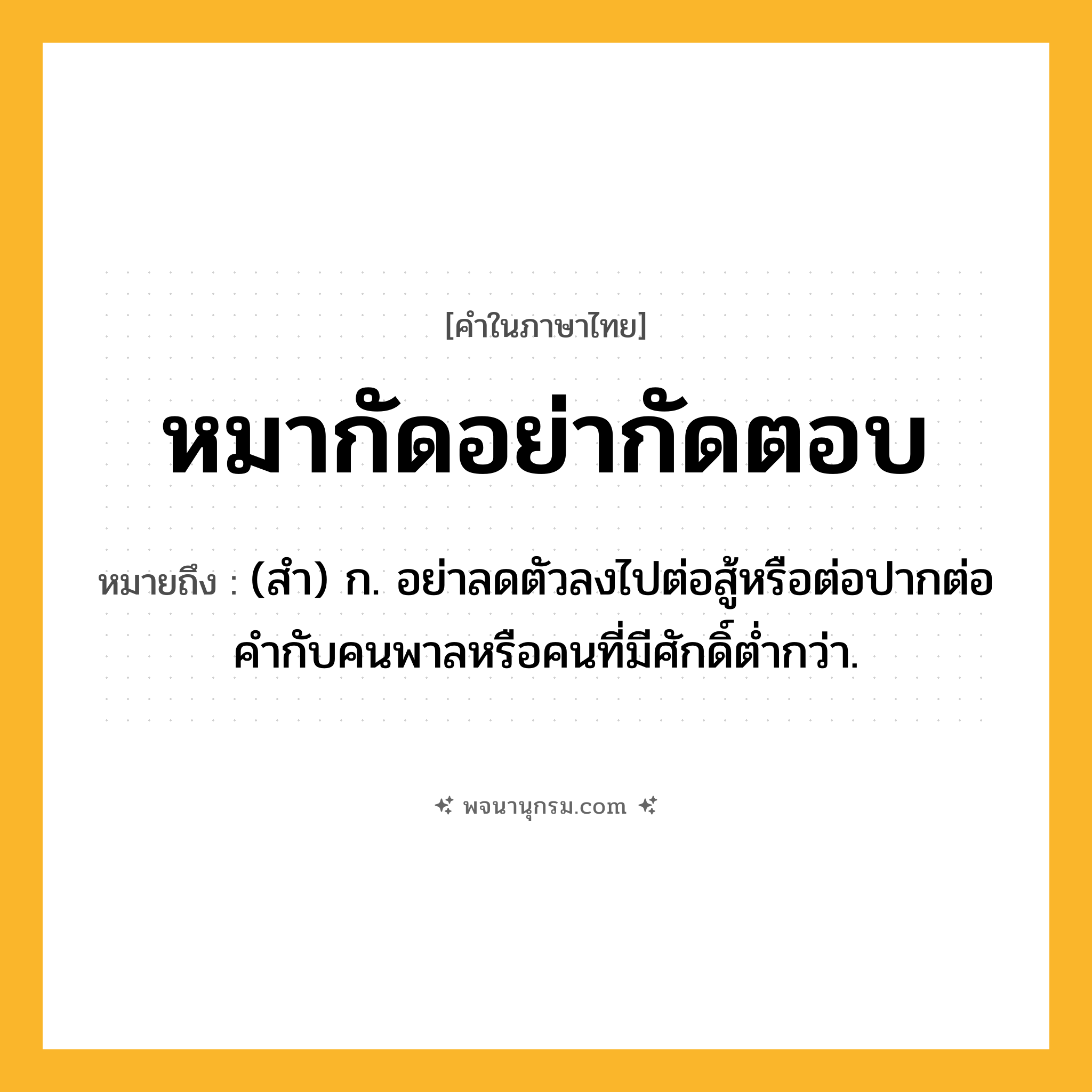 หมากัดอย่ากัดตอบ ความหมาย หมายถึงอะไร?, คำในภาษาไทย หมากัดอย่ากัดตอบ หมายถึง (สำ) ก. อย่าลดตัวลงไปต่อสู้หรือต่อปากต่อคำกับคนพาลหรือคนที่มีศักดิ์ต่ำกว่า.