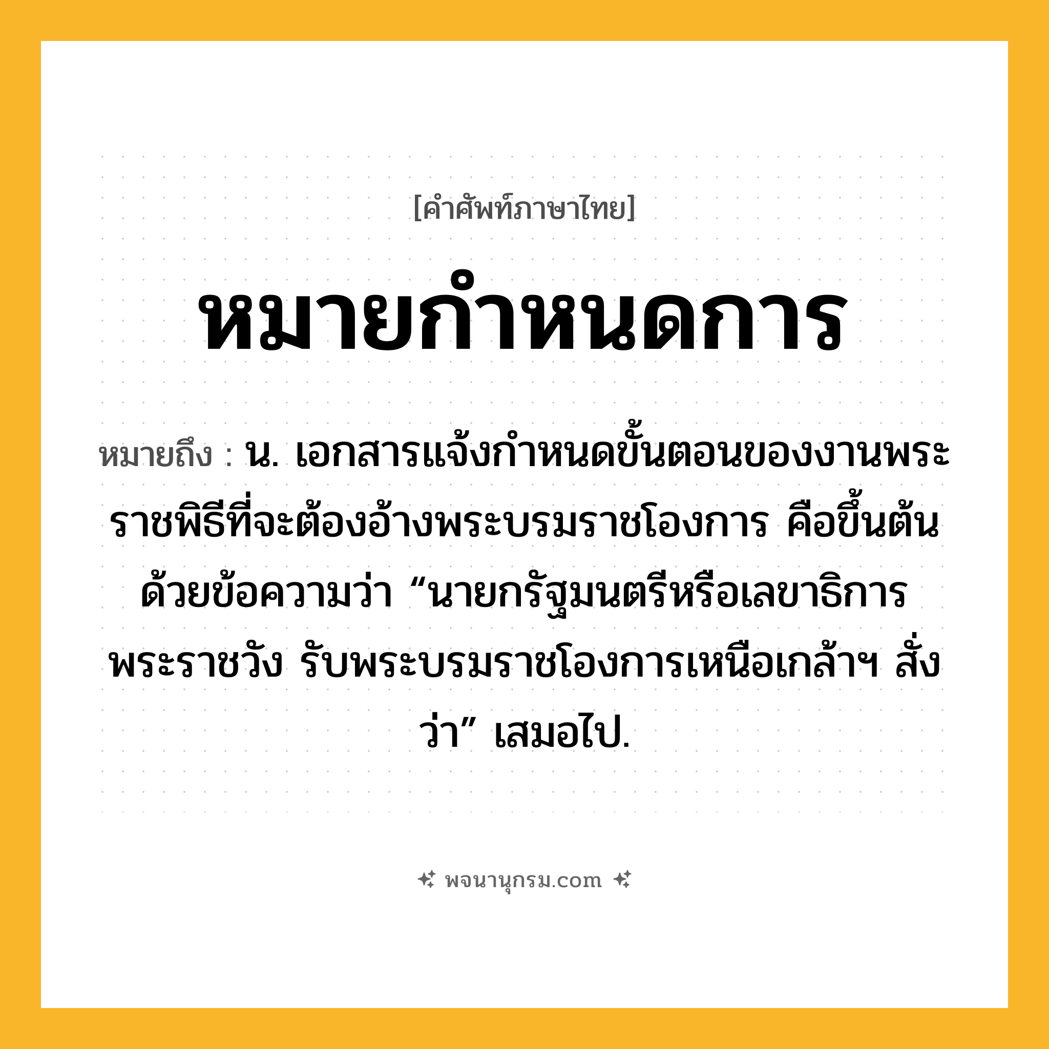 หมายกำหนดการ ความหมาย หมายถึงอะไร?, คำในภาษาไทย หมายกำหนดการ หมายถึง น. เอกสารแจ้งกําหนดขั้นตอนของงานพระราชพิธีที่จะต้องอ้างพระบรมราชโองการ คือขึ้นต้นด้วยข้อความว่า “นายกรัฐมนตรีหรือเลขาธิการพระราชวัง รับพระบรมราชโองการเหนือเกล้าฯ สั่งว่า” เสมอไป.