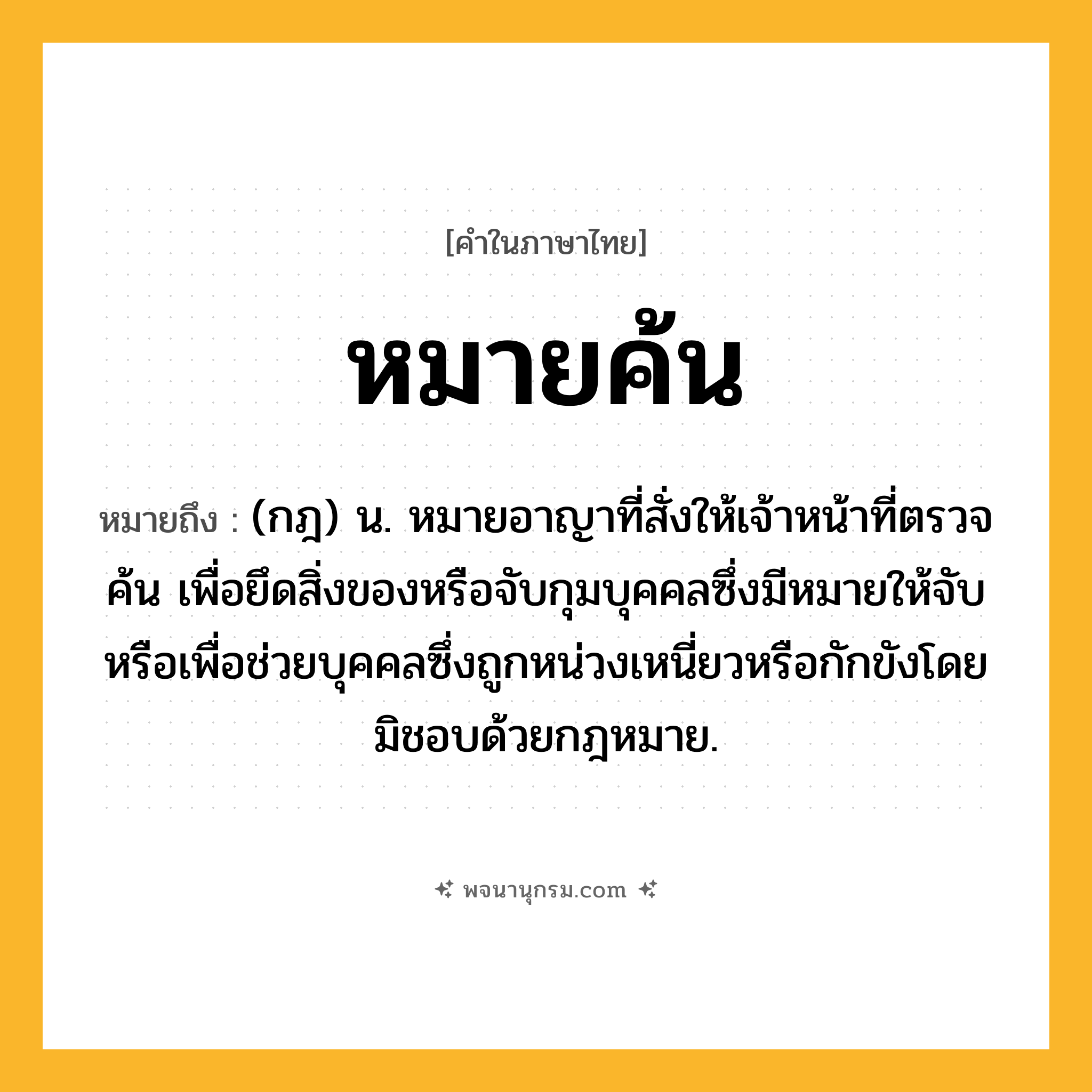 หมายค้น ความหมาย หมายถึงอะไร?, คำในภาษาไทย หมายค้น หมายถึง (กฎ) น. หมายอาญาที่สั่งให้เจ้าหน้าที่ตรวจค้น เพื่อยึดสิ่งของหรือจับกุมบุคคลซึ่งมีหมายให้จับ หรือเพื่อช่วยบุคคลซึ่งถูกหน่วงเหนี่ยวหรือกักขังโดยมิชอบด้วยกฎหมาย.