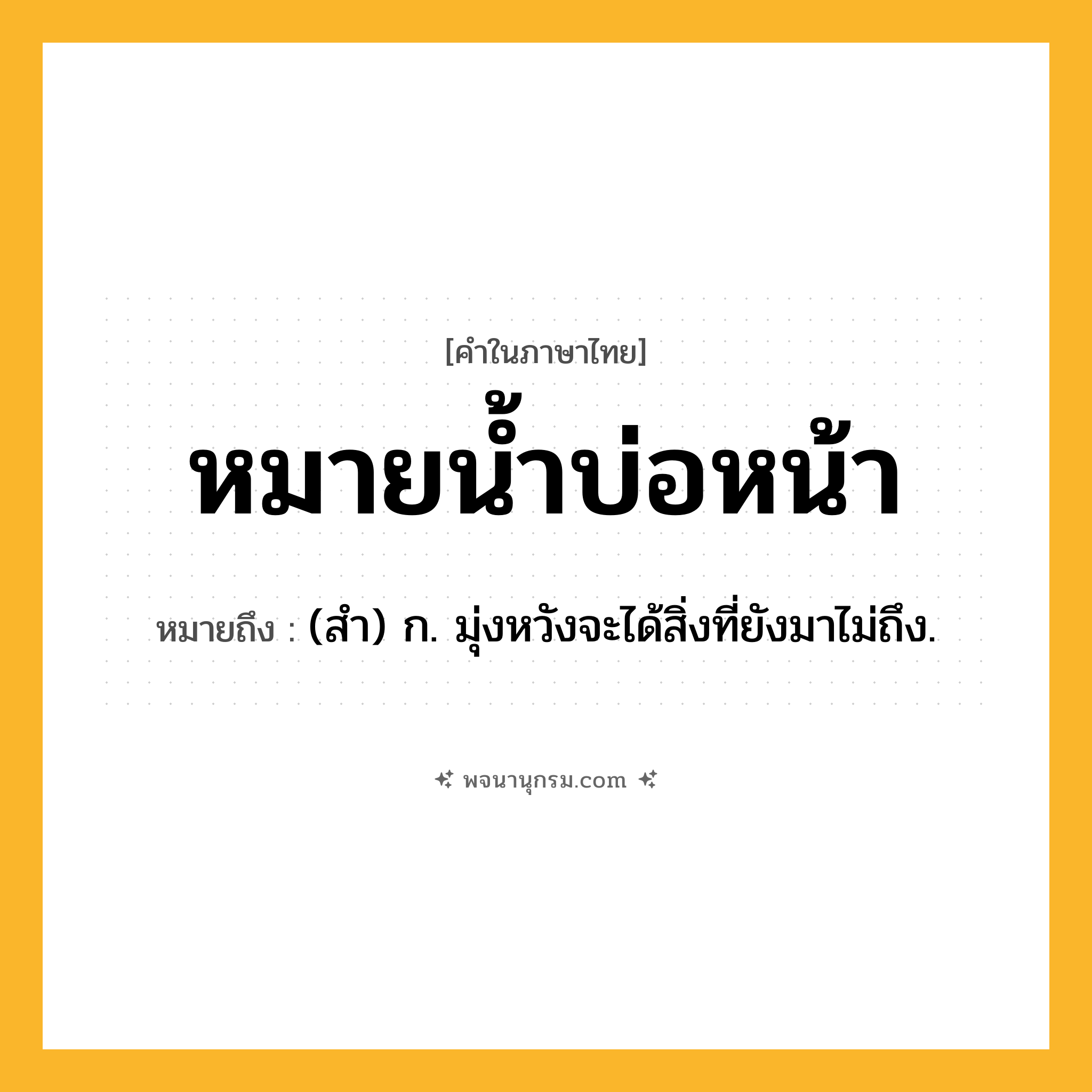หมายน้ำบ่อหน้า ความหมาย หมายถึงอะไร?, คำในภาษาไทย หมายน้ำบ่อหน้า หมายถึง (สํา) ก. มุ่งหวังจะได้สิ่งที่ยังมาไม่ถึง.