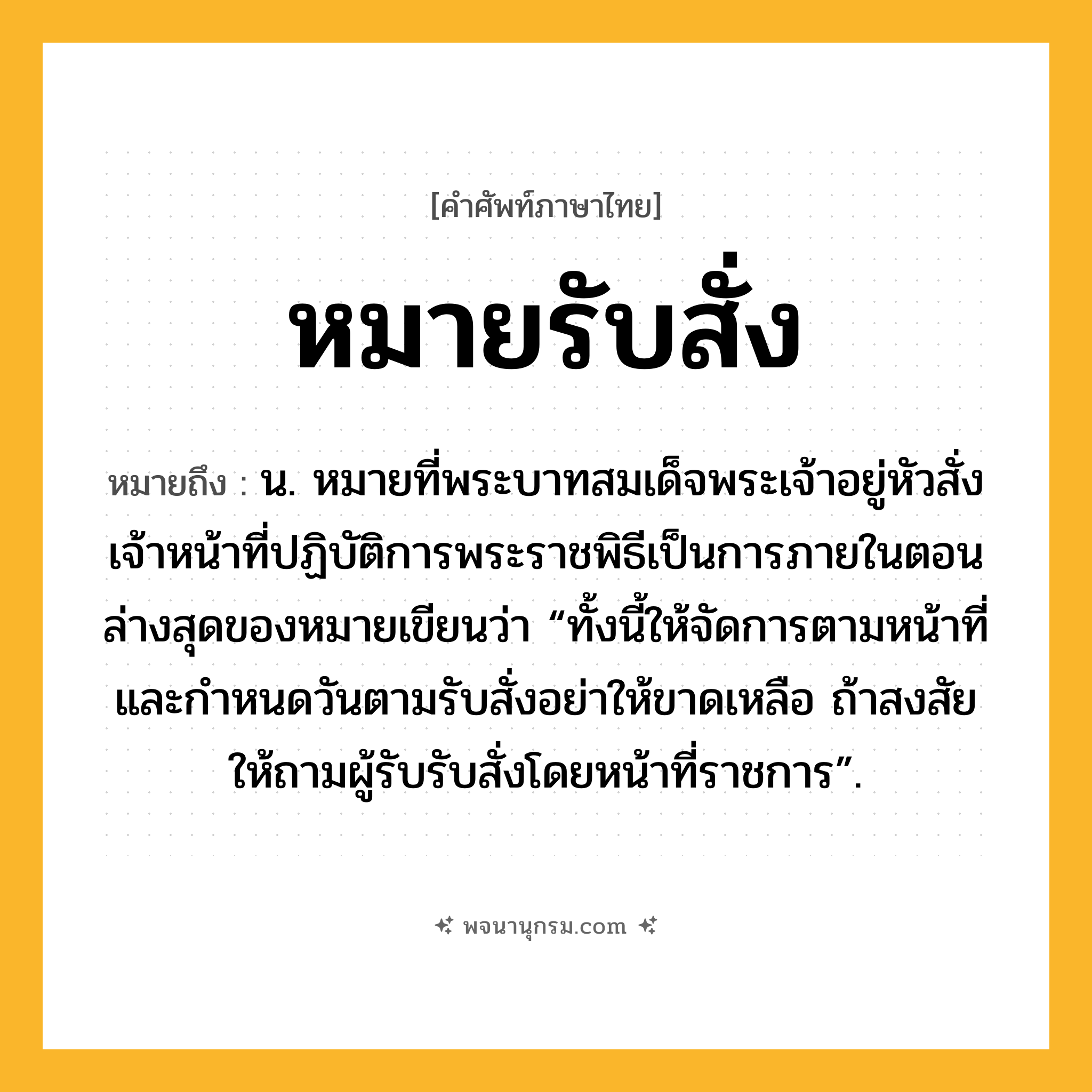หมายรับสั่ง ความหมาย หมายถึงอะไร?, คำในภาษาไทย หมายรับสั่ง หมายถึง น. หมายที่พระบาทสมเด็จพระเจ้าอยู่หัวสั่งเจ้าหน้าที่ปฏิบัติการพระราชพิธีเป็นการภายในตอนล่างสุดของหมายเขียนว่า “ทั้งนี้ให้จัดการตามหน้าที่และกำหนดวันตามรับสั่งอย่าให้ขาดเหลือ ถ้าสงสัยให้ถามผู้รับรับสั่งโดยหน้าที่ราชการ”.