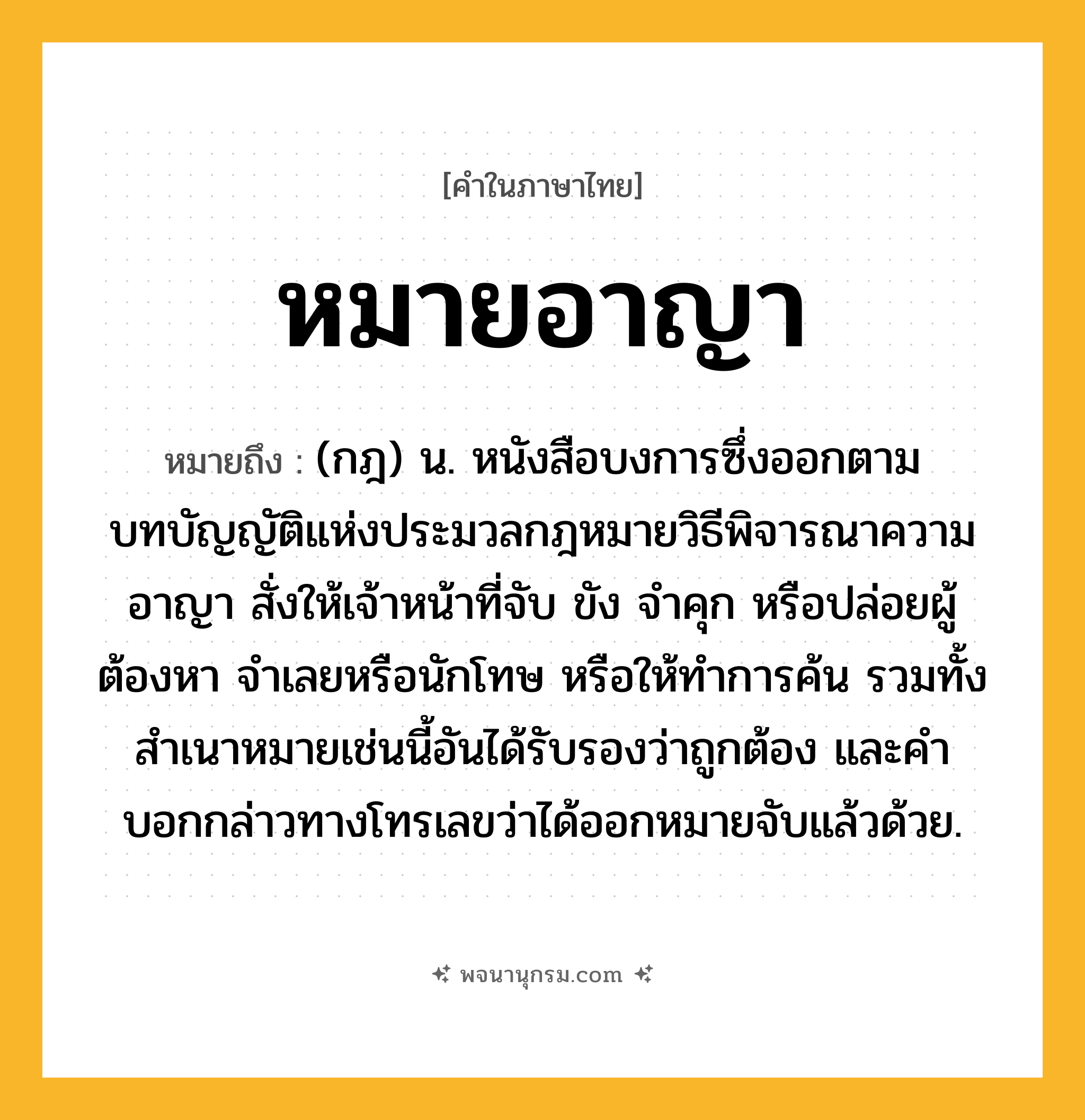 หมายอาญา ความหมาย หมายถึงอะไร?, คำในภาษาไทย หมายอาญา หมายถึง (กฎ) น. หนังสือบงการซึ่งออกตามบทบัญญัติแห่งประมวลกฎหมายวิธีพิจารณาความอาญา สั่งให้เจ้าหน้าที่จับ ขัง จําคุก หรือปล่อยผู้ต้องหา จําเลยหรือนักโทษ หรือให้ทําการค้น รวมทั้งสําเนาหมายเช่นนี้อันได้รับรองว่าถูกต้อง และคําบอกกล่าวทางโทรเลขว่าได้ออกหมายจับแล้วด้วย.