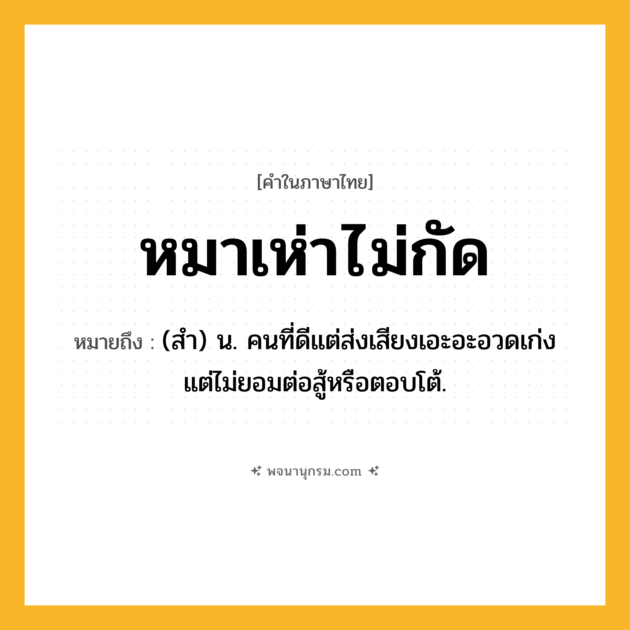 หมาเห่าไม่กัด ความหมาย หมายถึงอะไร?, คำในภาษาไทย หมาเห่าไม่กัด หมายถึง (สำ) น. คนที่ดีแต่ส่งเสียงเอะอะอวดเก่ง แต่ไม่ยอมต่อสู้หรือตอบโต้.