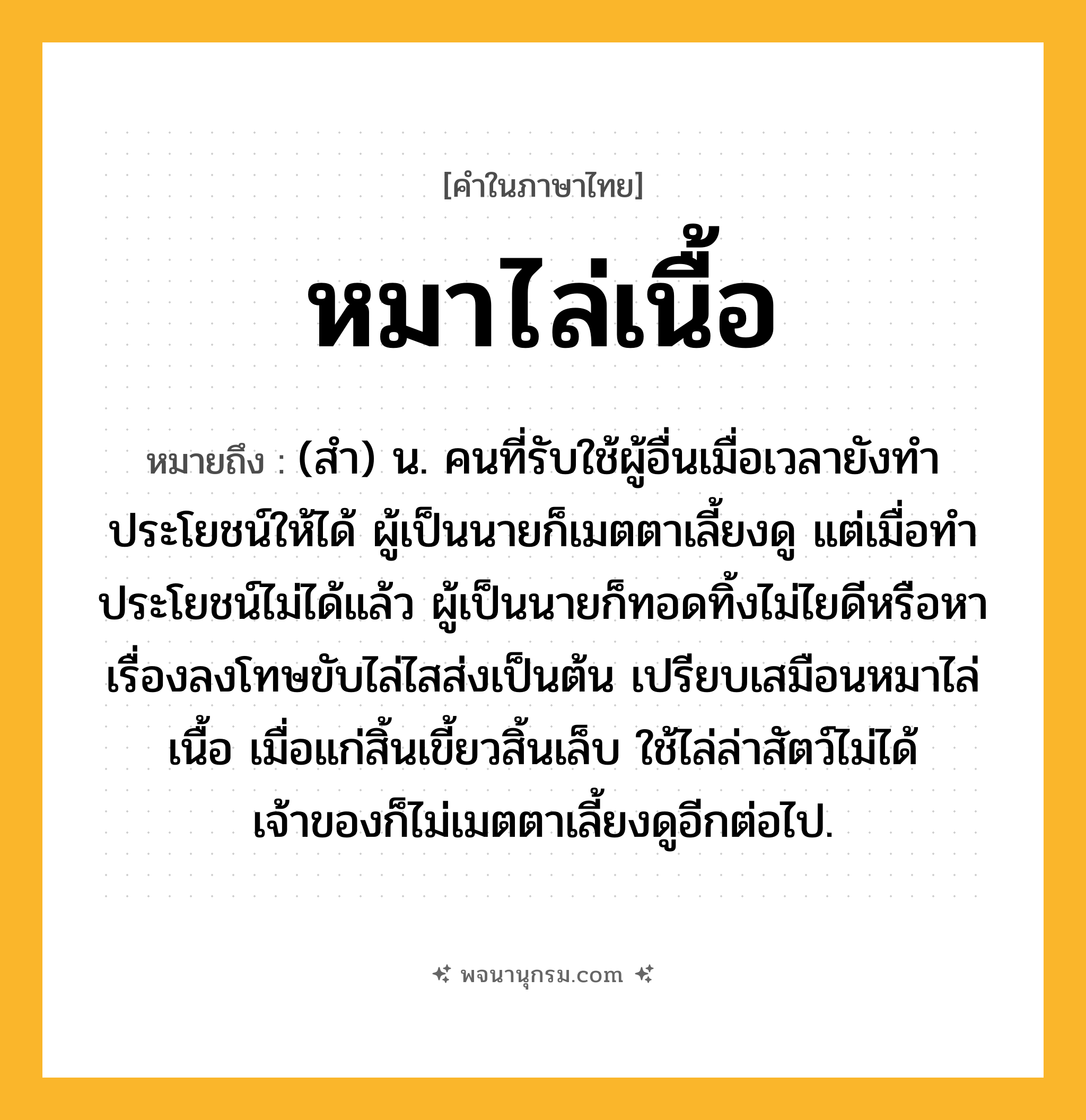 หมาไล่เนื้อ ความหมาย หมายถึงอะไร?, คำในภาษาไทย หมาไล่เนื้อ หมายถึง (สำ) น. คนที่รับใช้ผู้อื่นเมื่อเวลายังทำประโยชน์ให้ได้ ผู้เป็นนายก็เมตตาเลี้ยงดู แต่เมื่อทำประโยชน์ไม่ได้แล้ว ผู้เป็นนายก็ทอดทิ้งไม่ไยดีหรือหาเรื่องลงโทษขับไล่ไสส่งเป็นต้น เปรียบเสมือนหมาไล่เนื้อ เมื่อแก่สิ้นเขี้ยวสิ้นเล็บ ใช้ไล่ล่าสัตว์ไม่ได้ เจ้าของก็ไม่เมตตาเลี้ยงดูอีกต่อไป.
