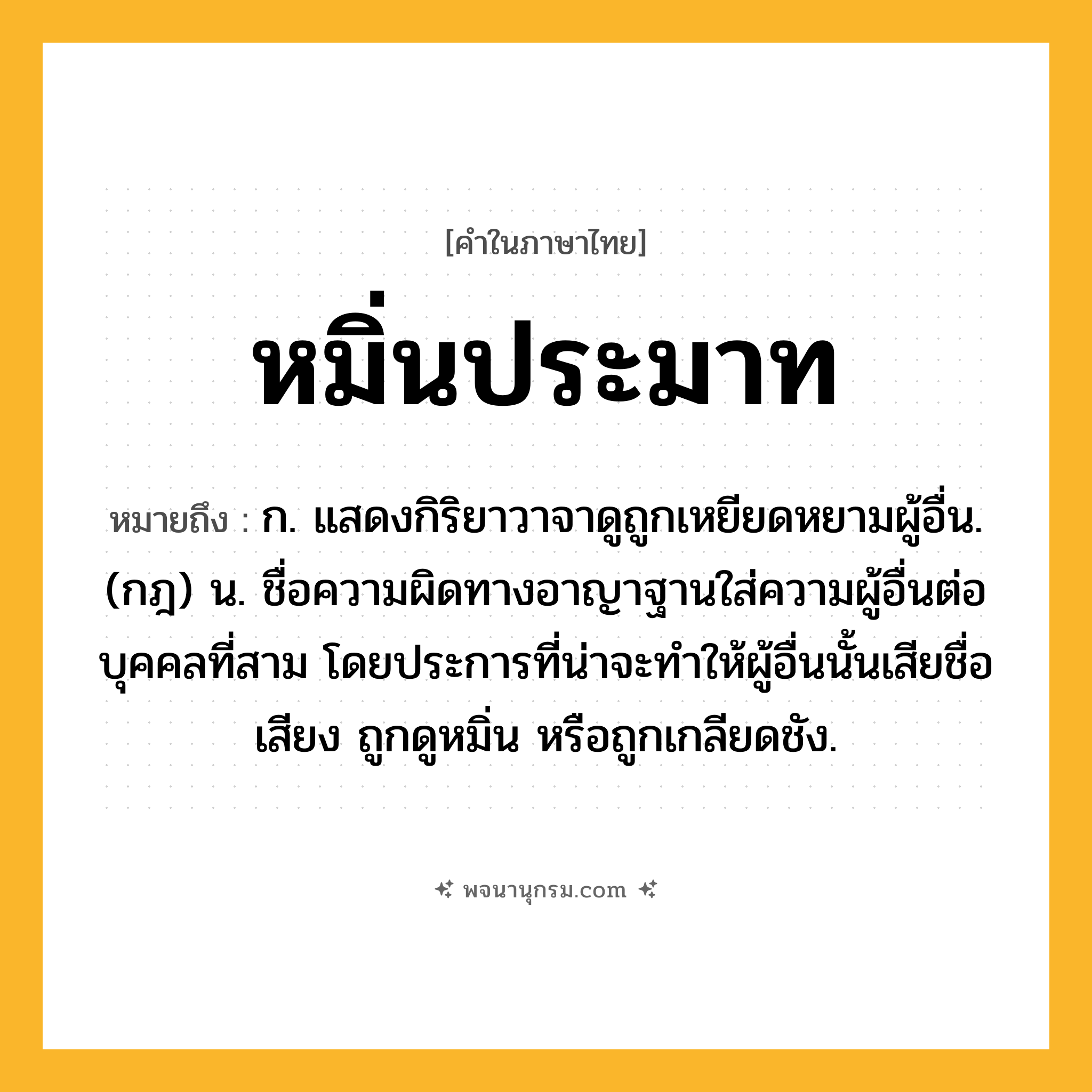 หมิ่นประมาท ความหมาย หมายถึงอะไร?, คำในภาษาไทย หมิ่นประมาท หมายถึง ก. แสดงกิริยาวาจาดูถูกเหยียดหยามผู้อื่น. (กฎ) น. ชื่อความผิดทางอาญาฐานใส่ความผู้อื่นต่อบุคคลที่สาม โดยประการที่น่าจะทําให้ผู้อื่นนั้นเสียชื่อเสียง ถูกดูหมิ่น หรือถูกเกลียดชัง.
