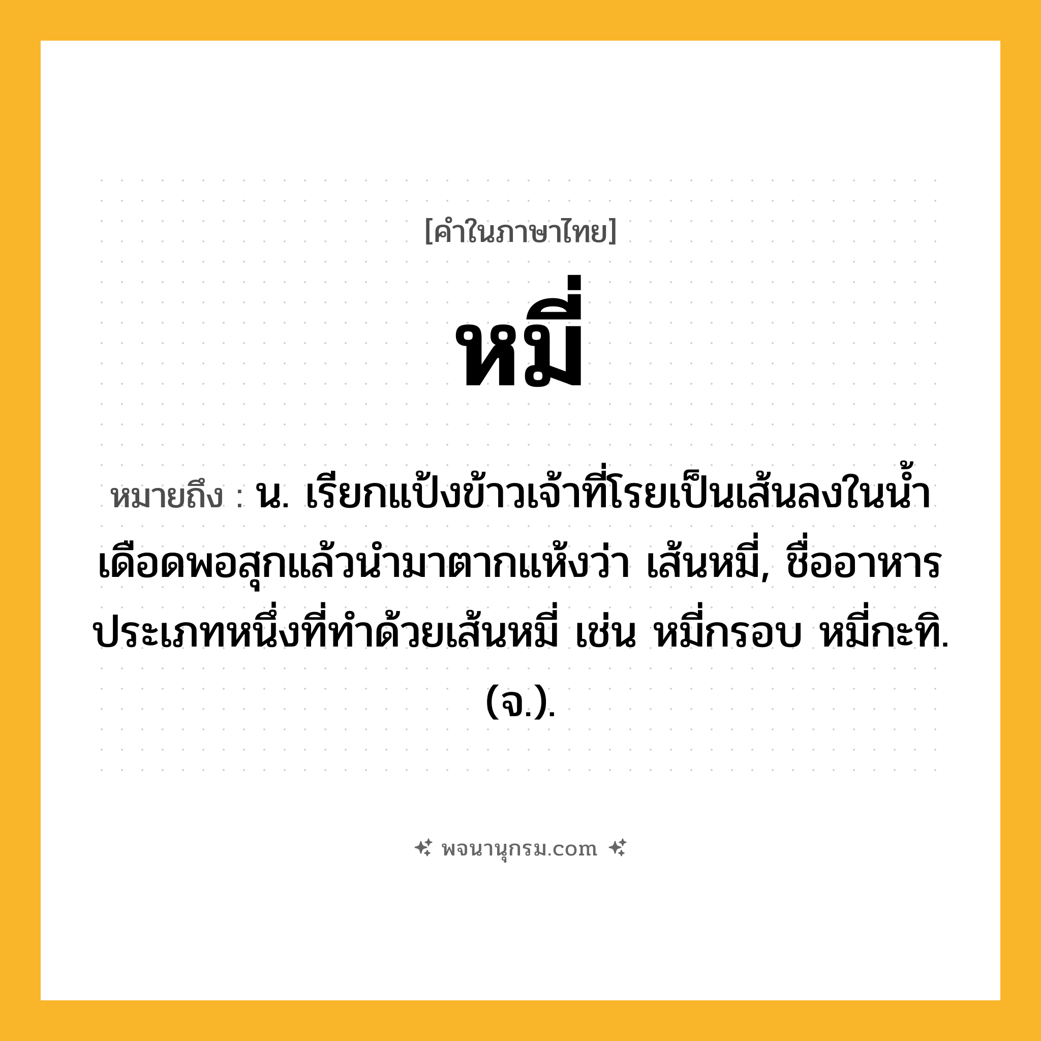 หมี่ ความหมาย หมายถึงอะไร?, คำในภาษาไทย หมี่ หมายถึง น. เรียกแป้งข้าวเจ้าที่โรยเป็นเส้นลงในนํ้าเดือดพอสุกแล้วนํามาตากแห้งว่า เส้นหมี่, ชื่ออาหารประเภทหนึ่งที่ทําด้วยเส้นหมี่ เช่น หมี่กรอบ หมี่กะทิ. (จ.).