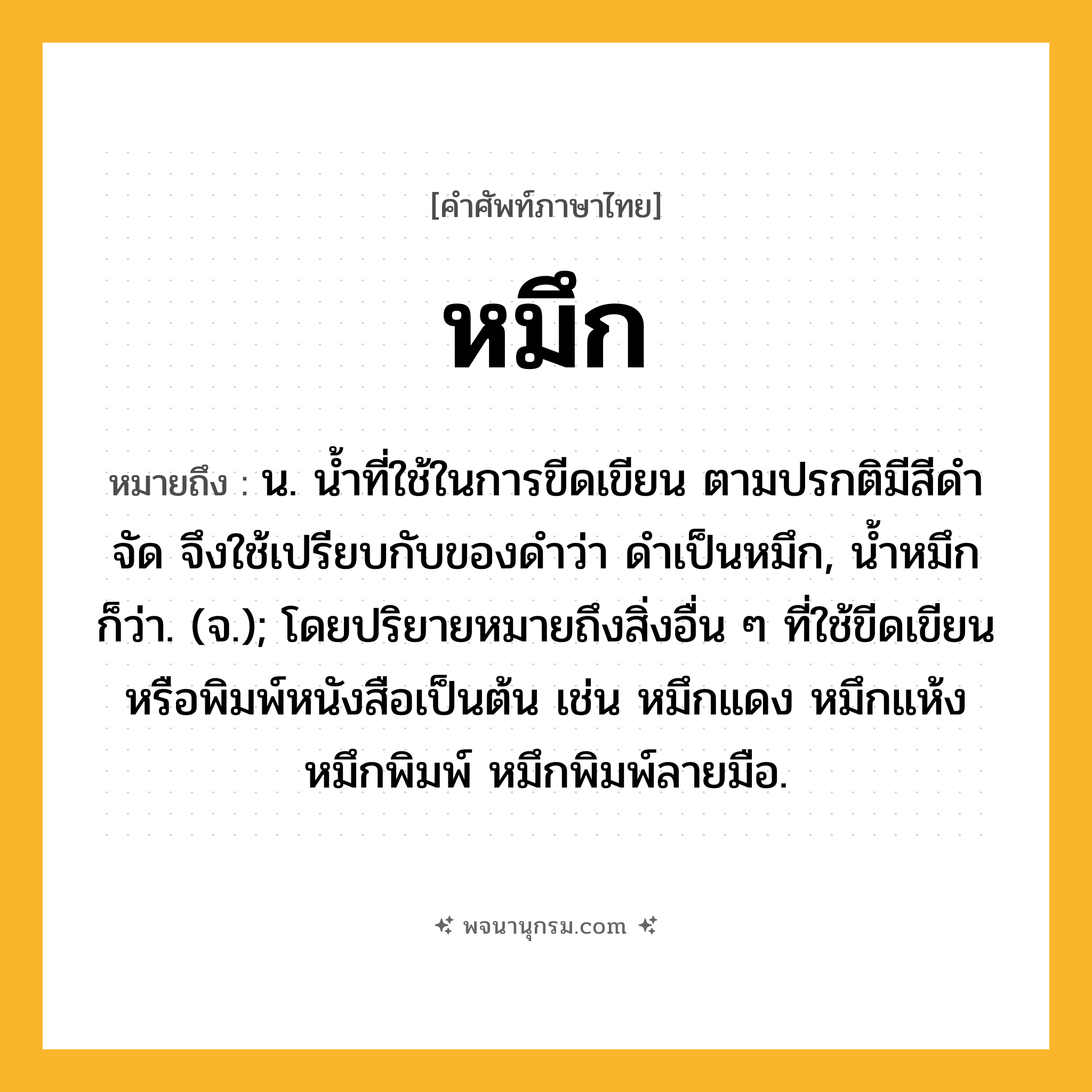 หมึก ความหมาย หมายถึงอะไร?, คำในภาษาไทย หมึก หมายถึง น. นํ้าที่ใช้ในการขีดเขียน ตามปรกติมีสีดําจัด จึงใช้เปรียบกับของดำว่า ดำเป็นหมึก, น้ำหมึก ก็ว่า. (จ.); โดยปริยายหมายถึงสิ่งอื่น ๆ ที่ใช้ขีดเขียนหรือพิมพ์หนังสือเป็นต้น เช่น หมึกแดง หมึกแห้ง หมึกพิมพ์ หมึกพิมพ์ลายมือ.
