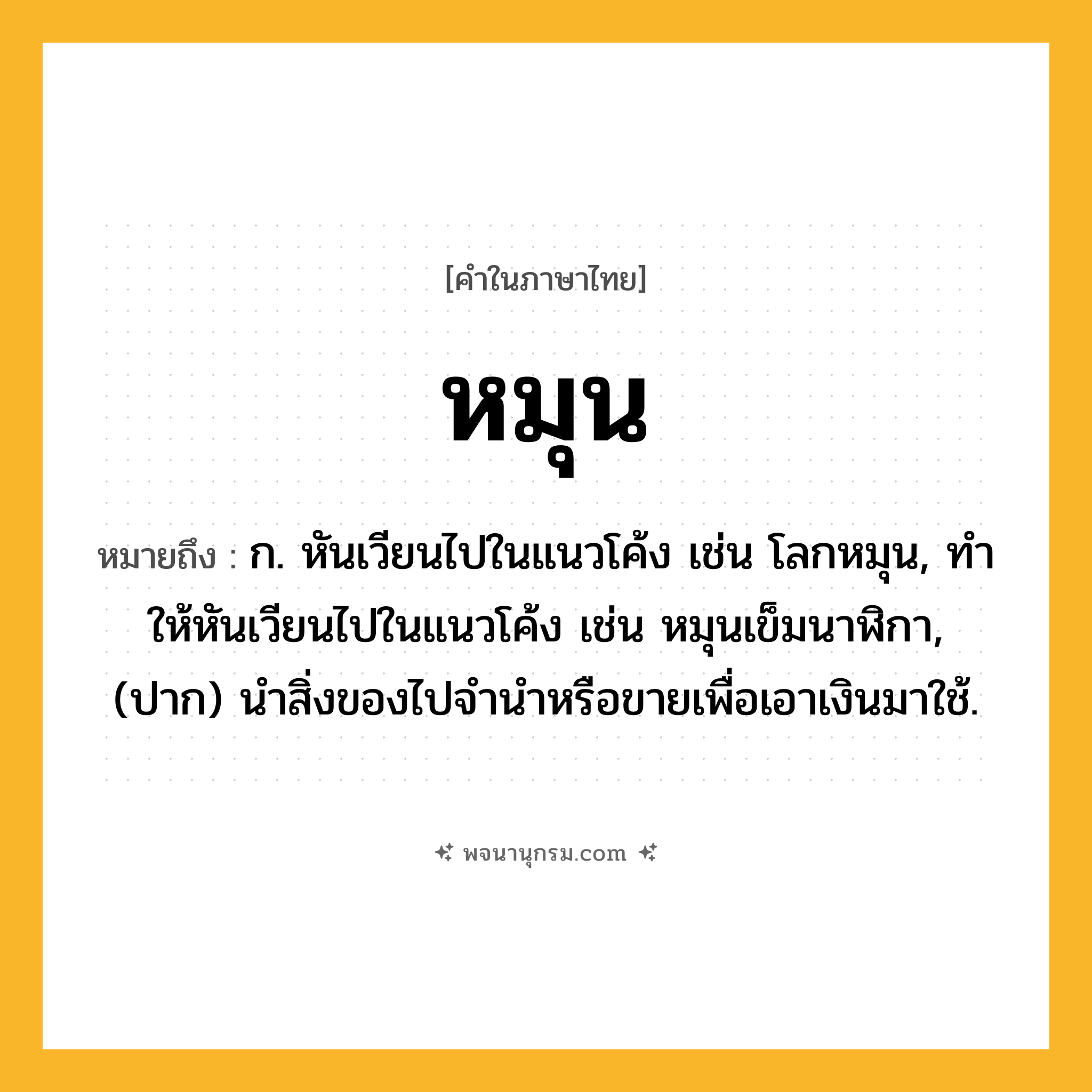 หมุน ความหมาย หมายถึงอะไร?, คำในภาษาไทย หมุน หมายถึง ก. หันเวียนไปในแนวโค้ง เช่น โลกหมุน, ทําให้หันเวียนไปในแนวโค้ง เช่น หมุนเข็มนาฬิกา, (ปาก) นำสิ่งของไปจำนำหรือขายเพื่อเอาเงินมาใช้.