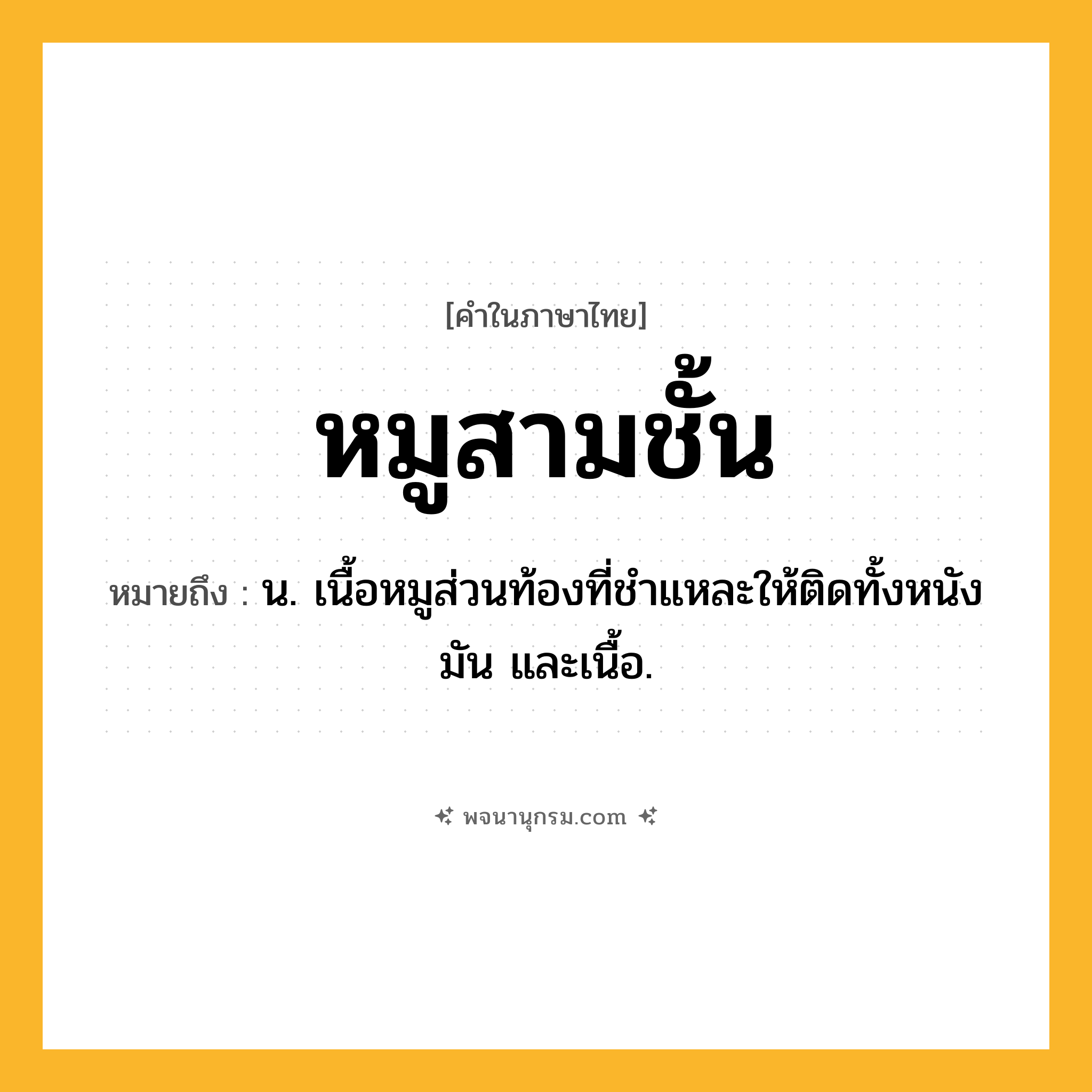 หมูสามชั้น ความหมาย หมายถึงอะไร?, คำในภาษาไทย หมูสามชั้น หมายถึง น. เนื้อหมูส่วนท้องที่ชําแหละให้ติดทั้งหนัง มัน และเนื้อ.