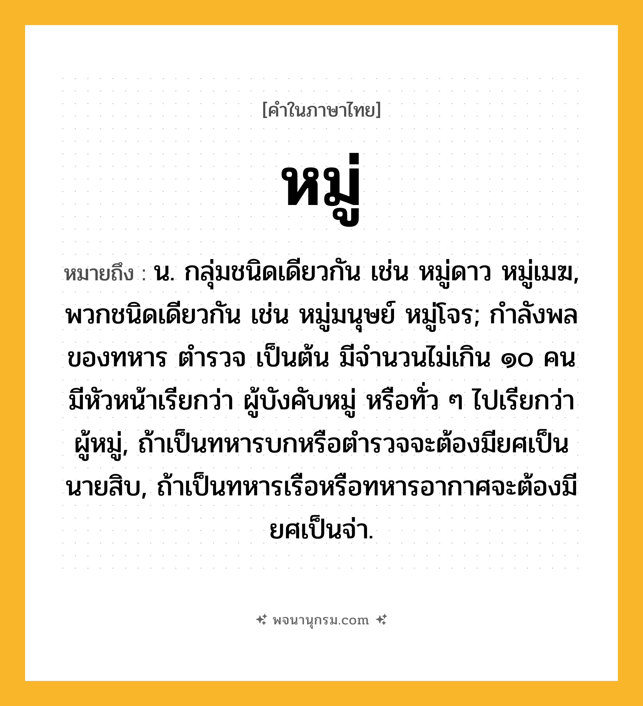 หมู่ ความหมาย หมายถึงอะไร?, คำในภาษาไทย หมู่ หมายถึง น. กลุ่มชนิดเดียวกัน เช่น หมู่ดาว หมู่เมฆ, พวกชนิดเดียวกัน เช่น หมู่มนุษย์ หมู่โจร; กำลังพลของทหาร ตำรวจ เป็นต้น มีจำนวนไม่เกิน ๑๐ คน มีหัวหน้าเรียกว่า ผู้บังคับหมู่ หรือทั่ว ๆ ไปเรียกว่า ผู้หมู่, ถ้าเป็นทหารบกหรือตำรวจจะต้องมียศเป็นนายสิบ, ถ้าเป็นทหารเรือหรือทหารอากาศจะต้องมียศเป็นจ่า.