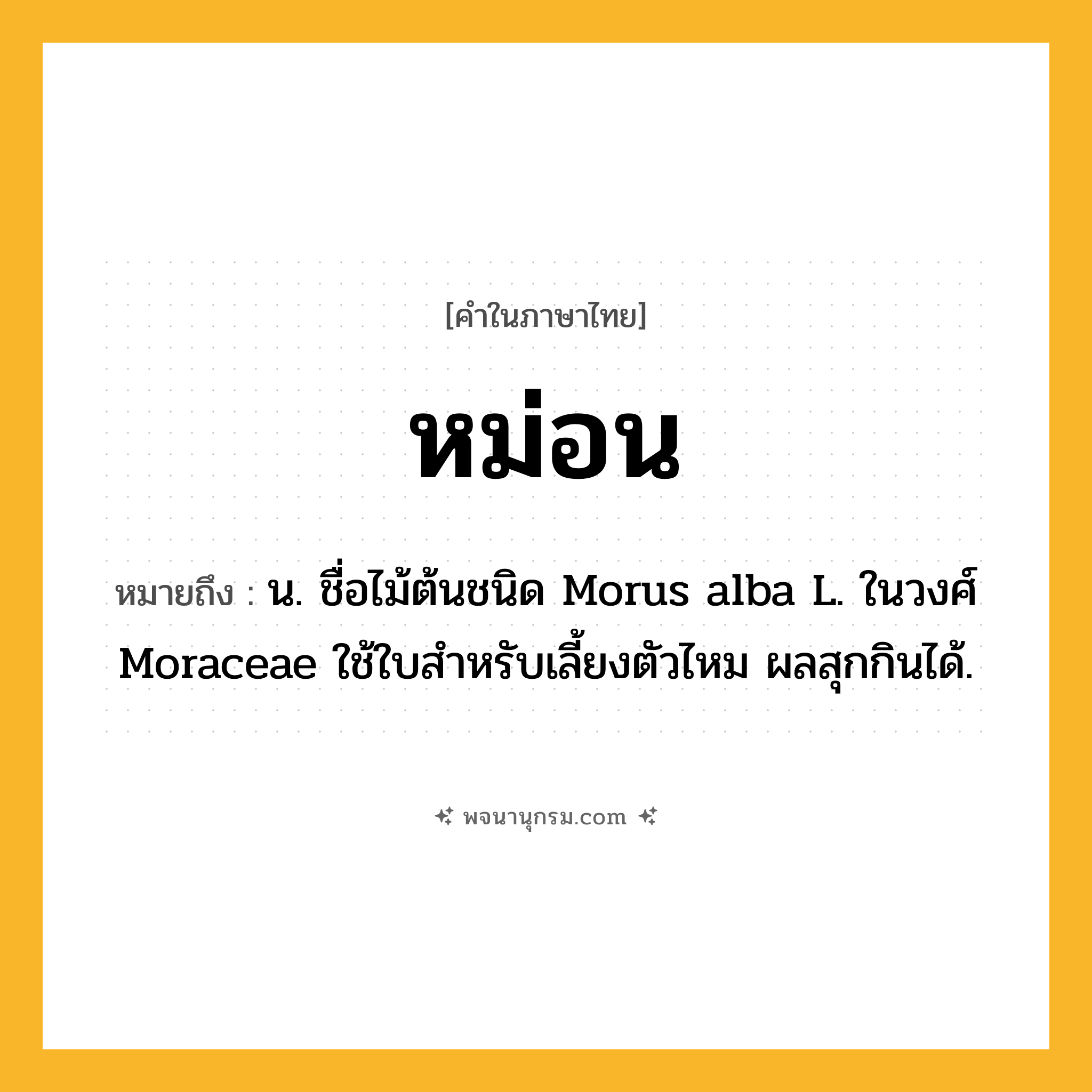 หม่อน ความหมาย หมายถึงอะไร?, คำในภาษาไทย หม่อน หมายถึง น. ชื่อไม้ต้นชนิด Morus alba L. ในวงศ์ Moraceae ใช้ใบสําหรับเลี้ยงตัวไหม ผลสุกกินได้.