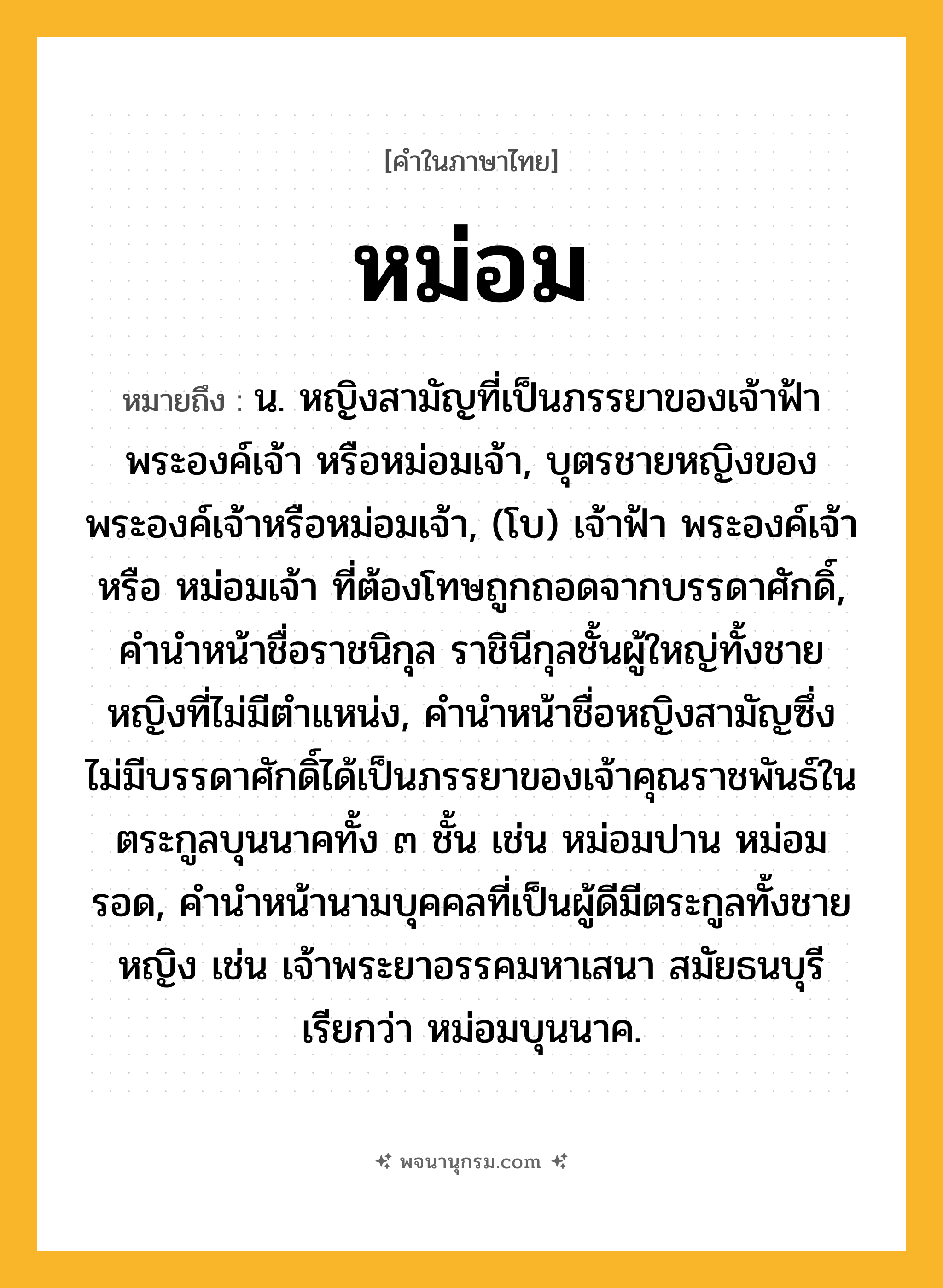 หม่อม ความหมาย หมายถึงอะไร?, คำในภาษาไทย หม่อม หมายถึง น. หญิงสามัญที่เป็นภรรยาของเจ้าฟ้า พระองค์เจ้า หรือหม่อมเจ้า, บุตรชายหญิงของพระองค์เจ้าหรือหม่อมเจ้า, (โบ) เจ้าฟ้า พระองค์เจ้า หรือ หม่อมเจ้า ที่ต้องโทษถูกถอดจากบรรดาศักดิ์, คํานําหน้าชื่อราชนิกุล ราชินีกุลชั้นผู้ใหญ่ทั้งชายหญิงที่ไม่มีตําแหน่ง, คํานําหน้าชื่อหญิงสามัญซึ่งไม่มีบรรดาศักดิ์ได้เป็นภรรยาของเจ้าคุณราชพันธ์ในตระกูลบุนนาคทั้ง ๓ ชั้น เช่น หม่อมปาน หม่อมรอด, คํานําหน้านามบุคคลที่เป็นผู้ดีมีตระกูลทั้งชายหญิง เช่น เจ้าพระยาอรรคมหาเสนา สมัยธนบุรี เรียกว่า หม่อมบุนนาค.