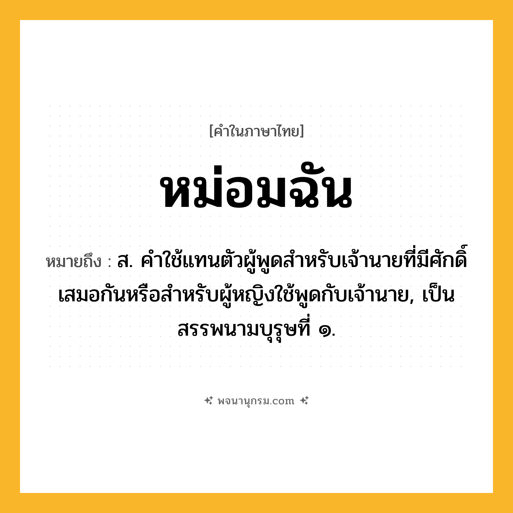 หม่อมฉัน ความหมาย หมายถึงอะไร?, คำในภาษาไทย หม่อมฉัน หมายถึง ส. คําใช้แทนตัวผู้พูดสําหรับเจ้านายที่มีศักดิ์เสมอกันหรือสําหรับผู้หญิงใช้พูดกับเจ้านาย, เป็นสรรพนามบุรุษที่ ๑.