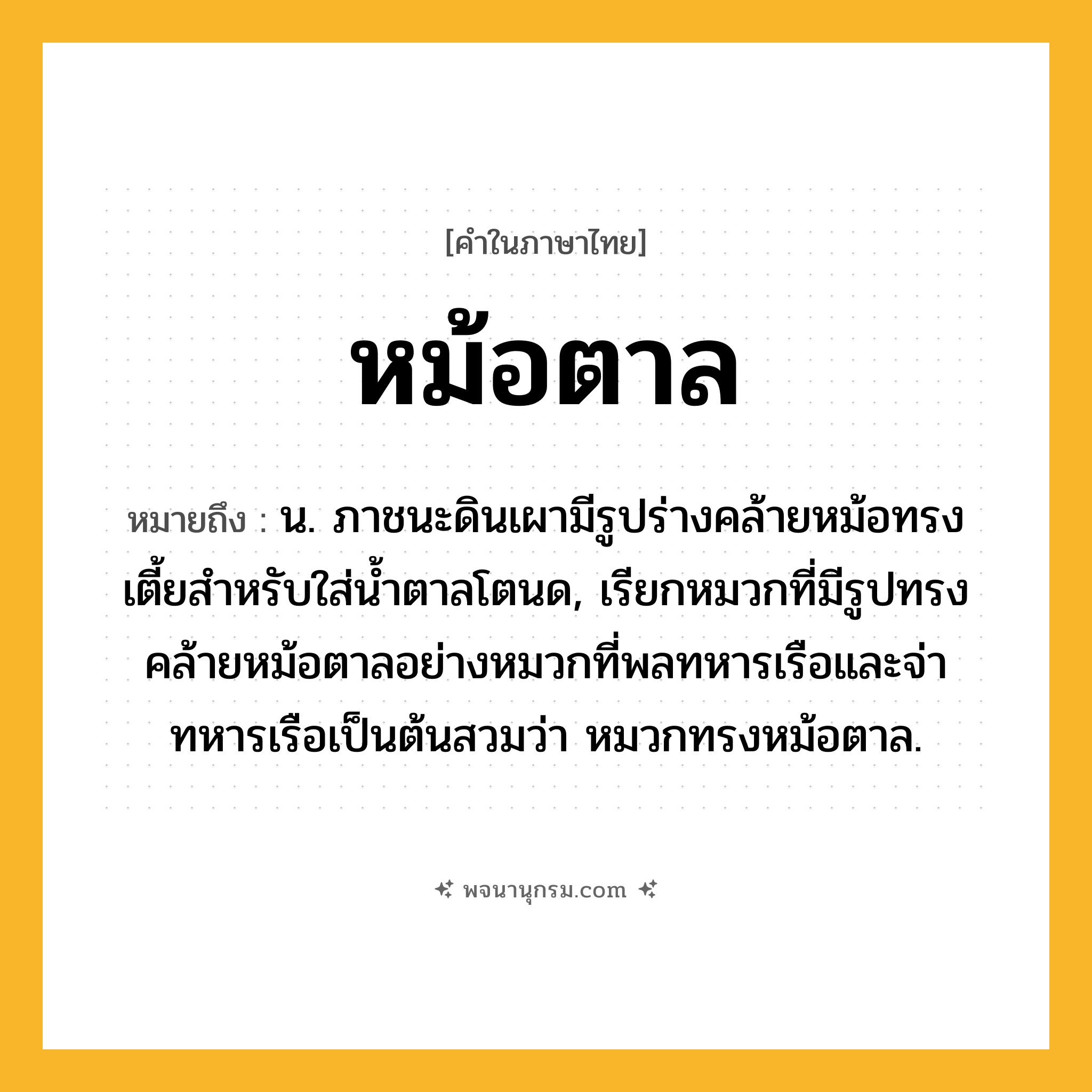 หม้อตาล ความหมาย หมายถึงอะไร?, คำในภาษาไทย หม้อตาล หมายถึง น. ภาชนะดินเผามีรูปร่างคล้ายหม้อทรงเตี้ยสําหรับใส่นํ้าตาลโตนด, เรียกหมวกที่มีรูปทรงคล้ายหม้อตาลอย่างหมวกที่พลทหารเรือและจ่าทหารเรือเป็นต้นสวมว่า หมวกทรงหม้อตาล.