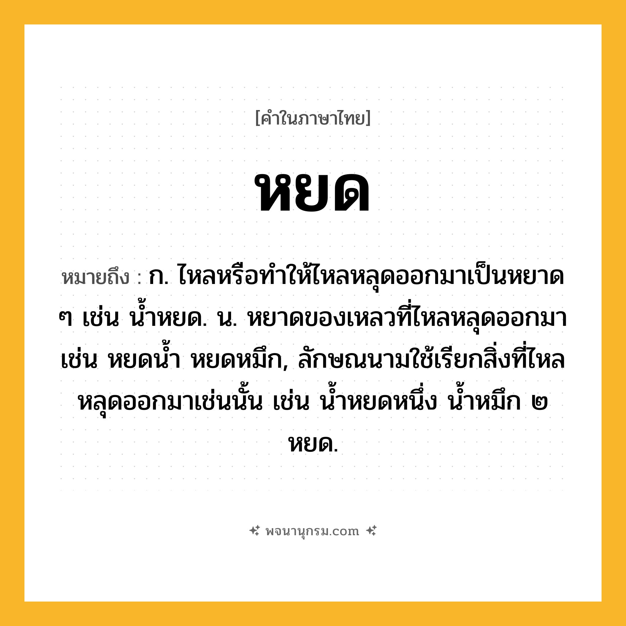 หยด ความหมาย หมายถึงอะไร?, คำในภาษาไทย หยด หมายถึง ก. ไหลหรือทําให้ไหลหลุดออกมาเป็นหยาด ๆ เช่น น้ำหยด. น. หยาดของเหลวที่ไหลหลุดออกมา เช่น หยดน้ำ หยดหมึก, ลักษณนามใช้เรียกสิ่งที่ไหลหลุดออกมาเช่นนั้น เช่น นํ้าหยดหนึ่ง นํ้าหมึก ๒ หยด.