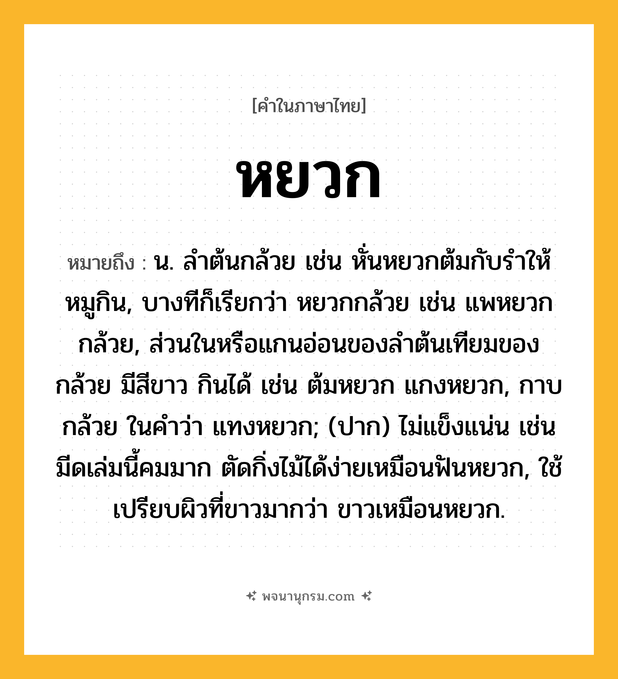 หยวก ความหมาย หมายถึงอะไร?, คำในภาษาไทย หยวก หมายถึง น. ลําต้นกล้วย เช่น หั่นหยวกต้มกับรำให้หมูกิน, บางทีก็เรียกว่า หยวกกล้วย เช่น แพหยวกกล้วย, ส่วนในหรือแกนอ่อนของลำต้นเทียมของกล้วย มีสีขาว กินได้ เช่น ต้มหยวก แกงหยวก, กาบกล้วย ในคำว่า แทงหยวก; (ปาก) ไม่แข็งแน่น เช่น มีดเล่มนี้คมมาก ตัดกิ่งไม้ได้ง่ายเหมือนฟันหยวก, ใช้เปรียบผิวที่ขาวมากว่า ขาวเหมือนหยวก.