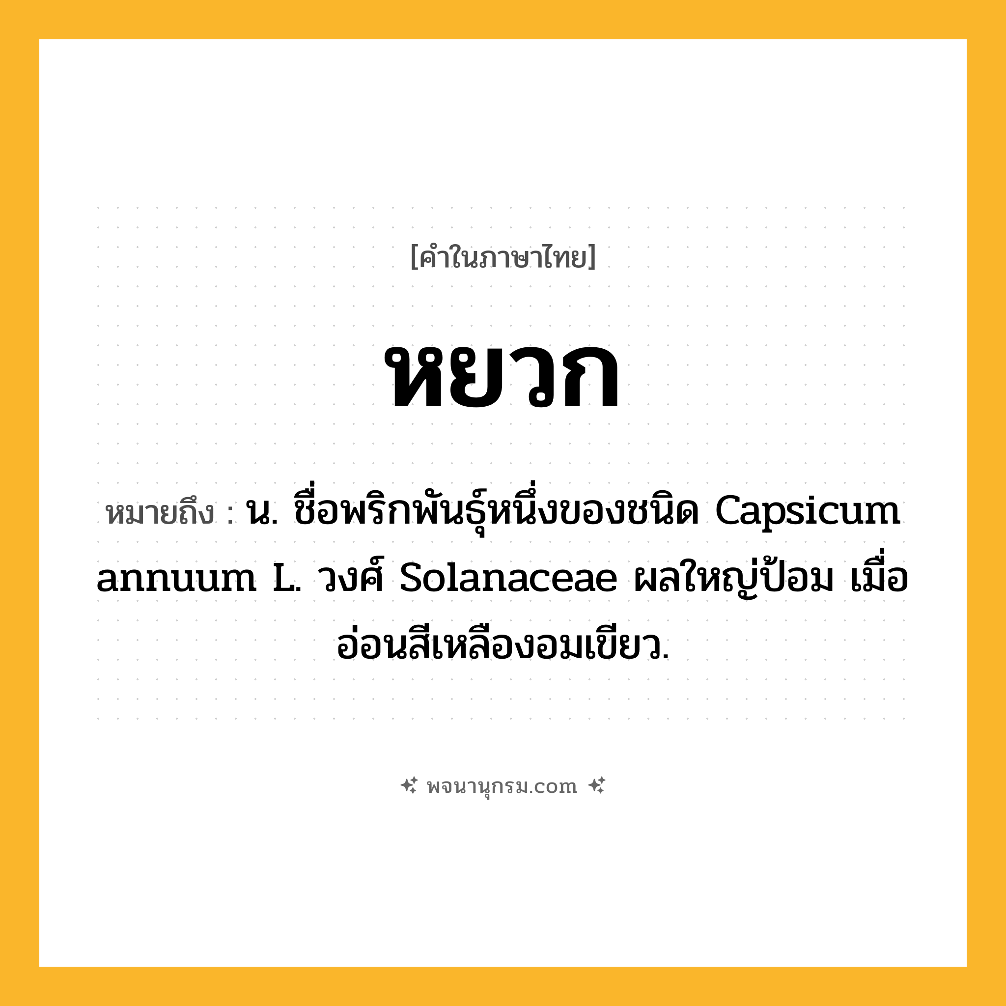 หยวก ความหมาย หมายถึงอะไร?, คำในภาษาไทย หยวก หมายถึง น. ชื่อพริกพันธุ์หนึ่งของชนิด Capsicum annuum L. วงศ์ Solanaceae ผลใหญ่ป้อม เมื่ออ่อนสีเหลืองอมเขียว.