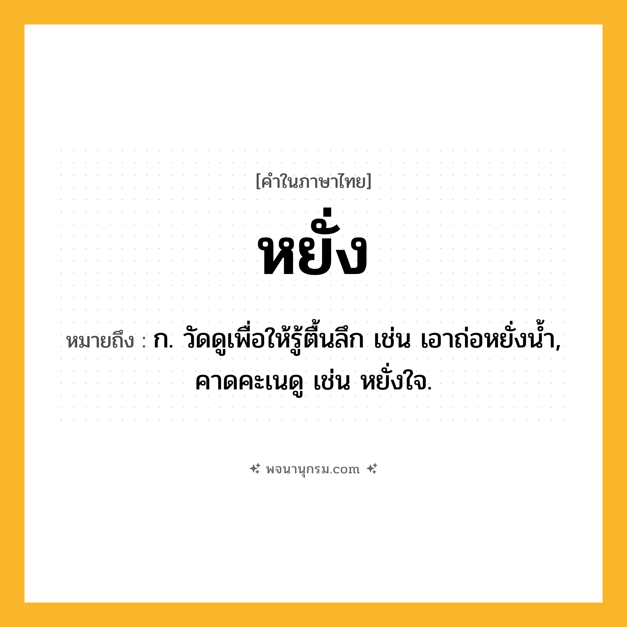 หยั่ง ความหมาย หมายถึงอะไร?, คำในภาษาไทย หยั่ง หมายถึง ก. วัดดูเพื่อให้รู้ตื้นลึก เช่น เอาถ่อหยั่งน้ำ, คาดคะเนดู เช่น หยั่งใจ.