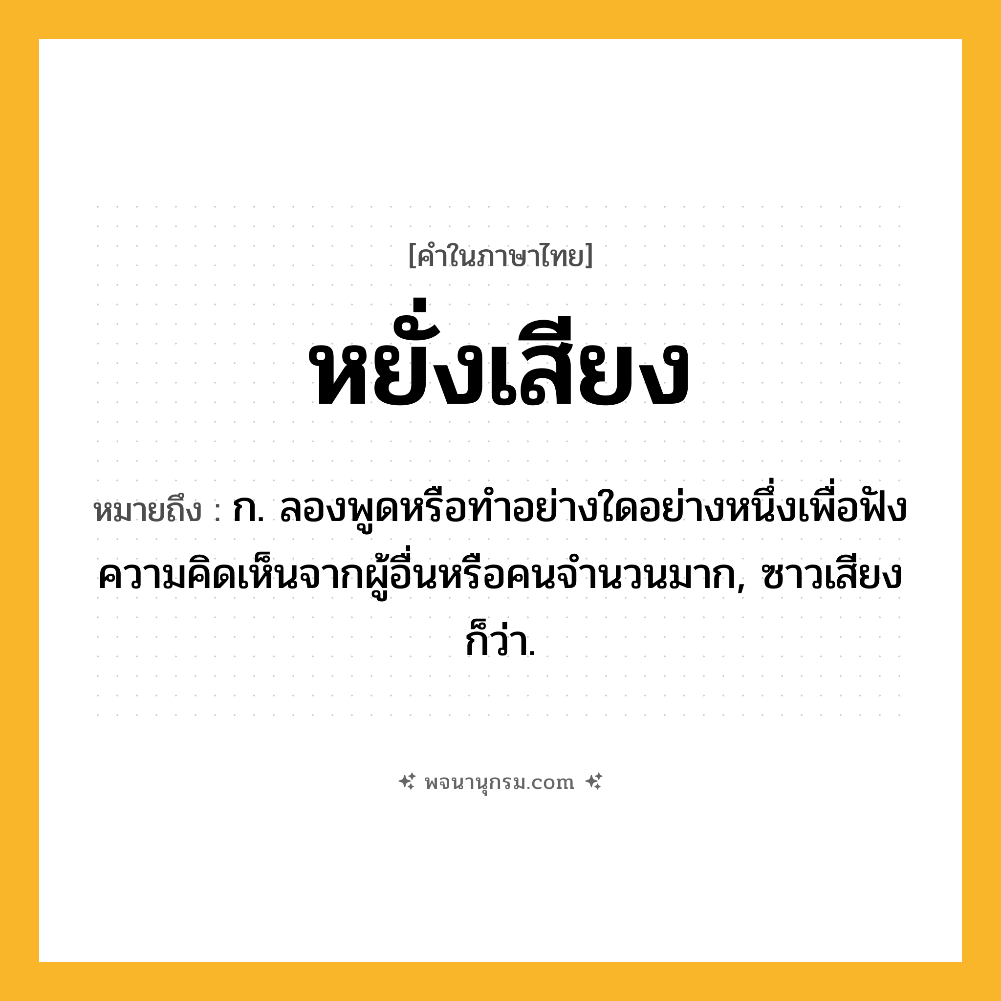 หยั่งเสียง ความหมาย หมายถึงอะไร?, คำในภาษาไทย หยั่งเสียง หมายถึง ก. ลองพูดหรือทําอย่างใดอย่างหนึ่งเพื่อฟังความคิดเห็นจากผู้อื่นหรือคนจำนวนมาก, ซาวเสียง ก็ว่า.