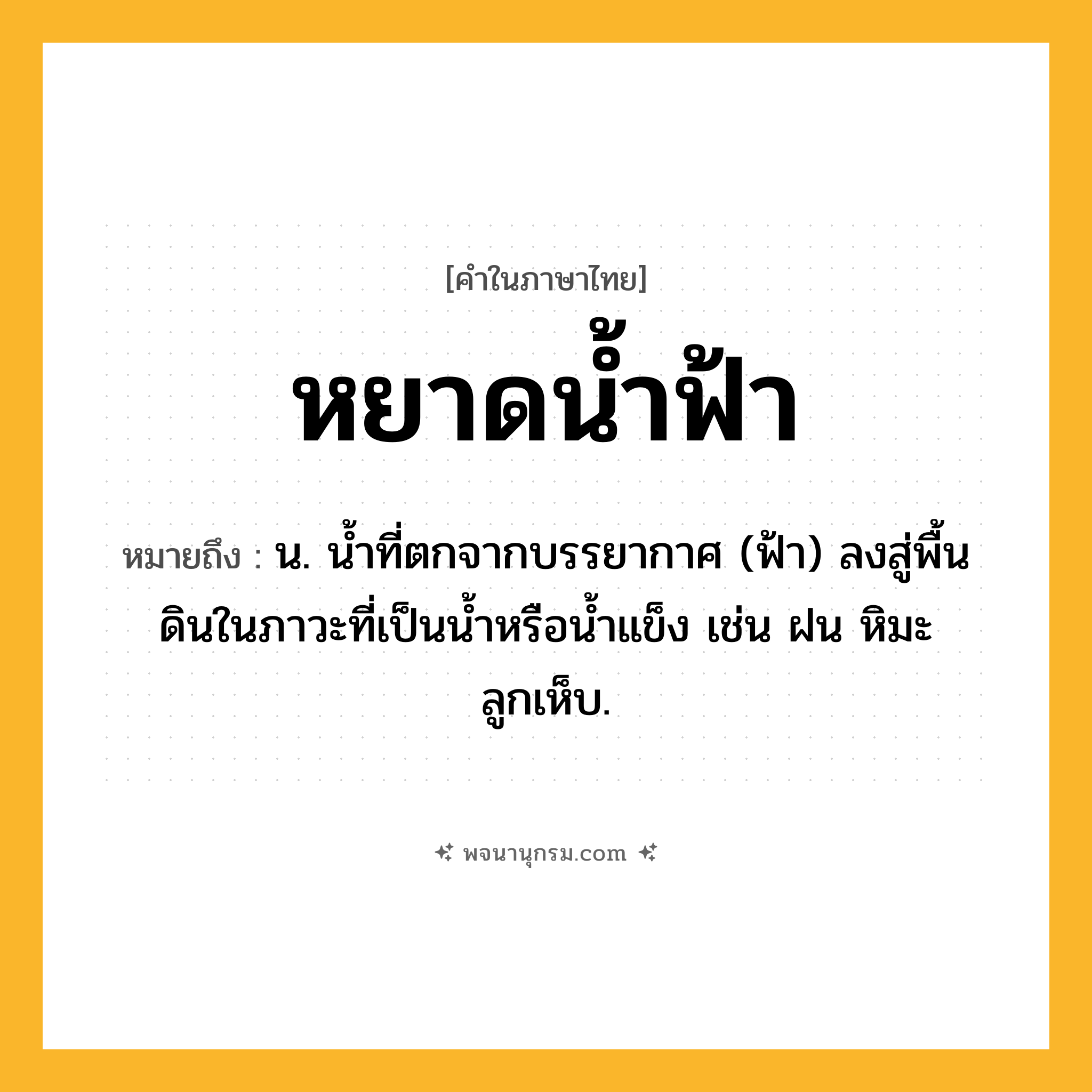 หยาดน้ำฟ้า ความหมาย หมายถึงอะไร?, คำในภาษาไทย หยาดน้ำฟ้า หมายถึง น. นํ้าที่ตกจากบรรยากาศ (ฟ้า) ลงสู่พื้นดินในภาวะที่เป็นนํ้าหรือนํ้าแข็ง เช่น ฝน หิมะ ลูกเห็บ.