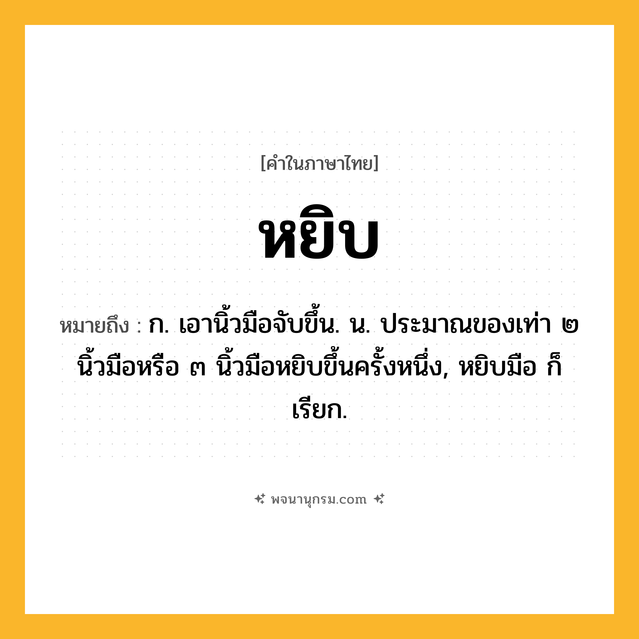 หยิบ ความหมาย หมายถึงอะไร?, คำในภาษาไทย หยิบ หมายถึง ก. เอานิ้วมือจับขึ้น. น. ประมาณของเท่า ๒ นิ้วมือหรือ ๓ นิ้วมือหยิบขึ้นครั้งหนึ่ง, หยิบมือ ก็เรียก.