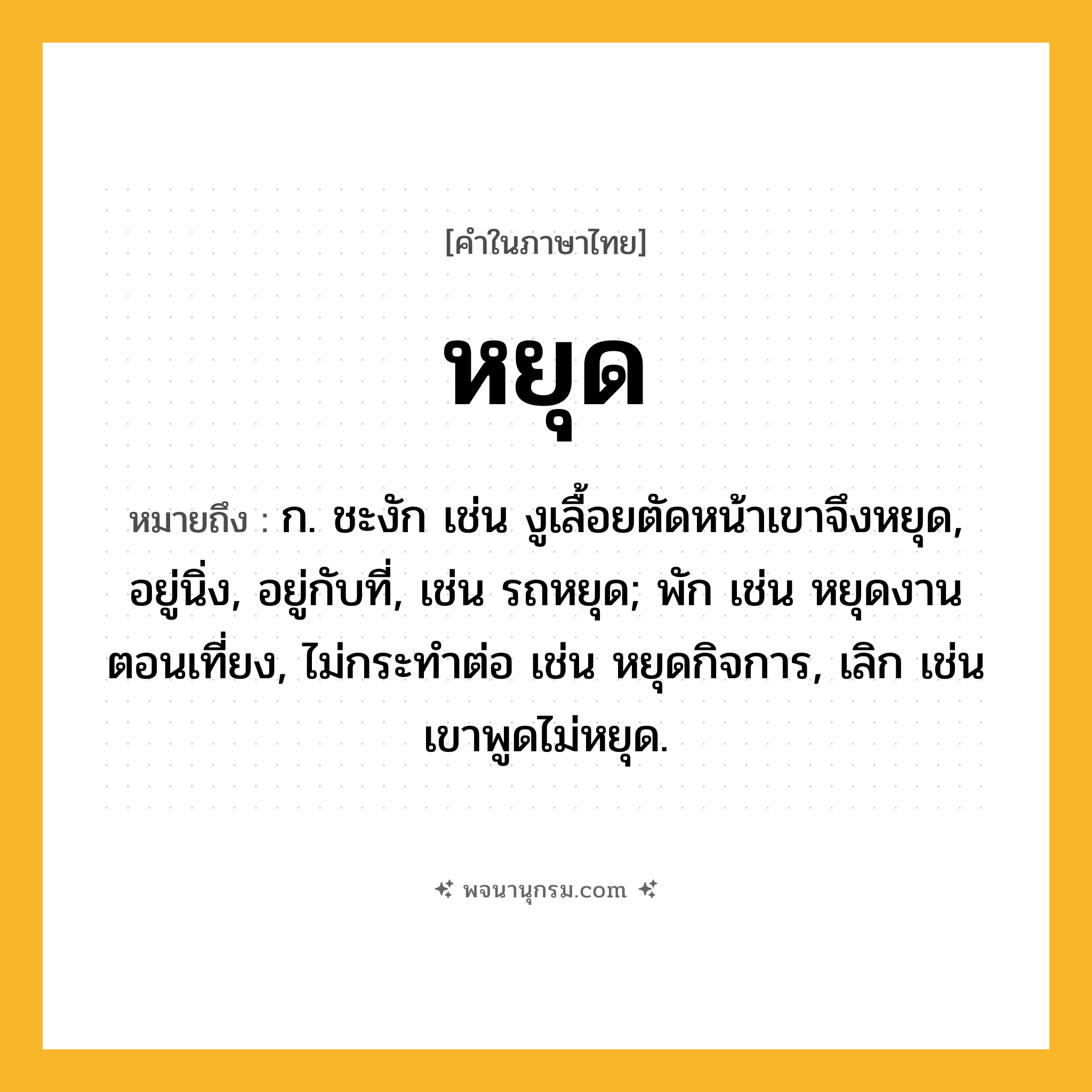 หยุด ความหมาย หมายถึงอะไร?, คำในภาษาไทย หยุด หมายถึง ก. ชะงัก เช่น งูเลื้อยตัดหน้าเขาจึงหยุด, อยู่นิ่ง, อยู่กับที่, เช่น รถหยุด; พัก เช่น หยุดงานตอนเที่ยง, ไม่กระทำต่อ เช่น หยุดกิจการ, เลิก เช่น เขาพูดไม่หยุด.