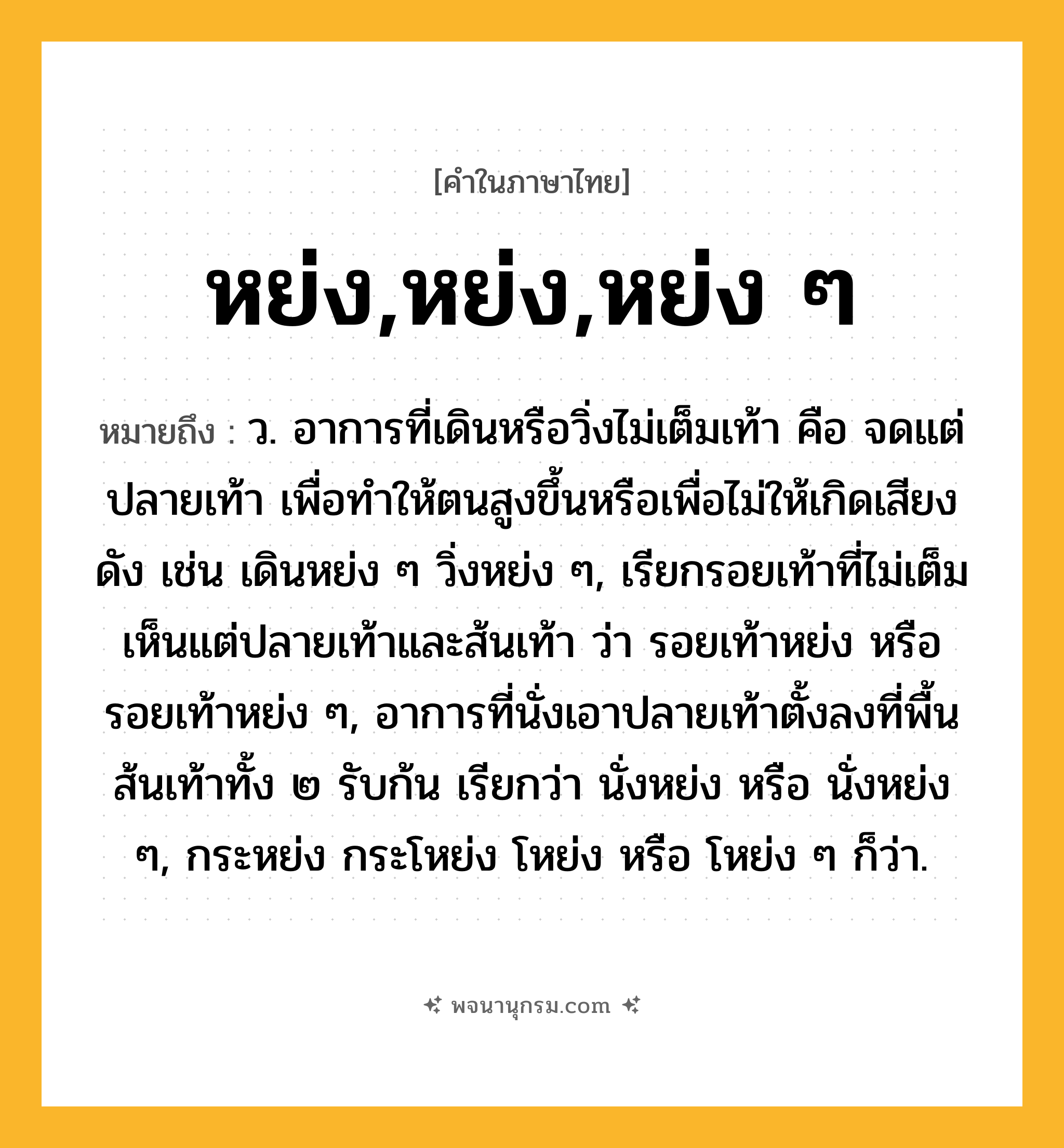หย่ง,หย่ง,หย่ง ๆ ความหมาย หมายถึงอะไร?, คำในภาษาไทย หย่ง,หย่ง,หย่ง ๆ หมายถึง ว. อาการที่เดินหรือวิ่งไม่เต็มเท้า คือ จดแต่ปลายเท้า เพื่อทําให้ตนสูงขึ้นหรือเพื่อไม่ให้เกิดเสียงดัง เช่น เดินหย่ง ๆ วิ่งหย่ง ๆ, เรียกรอยเท้าที่ไม่เต็ม เห็นแต่ปลายเท้าและส้นเท้า ว่า รอยเท้าหย่ง หรือ รอยเท้าหย่ง ๆ, อาการที่นั่งเอาปลายเท้าตั้งลงที่พื้น ส้นเท้าทั้ง ๒ รับก้น เรียกว่า นั่งหย่ง หรือ นั่งหย่ง ๆ, กระหย่ง กระโหย่ง โหย่ง หรือ โหย่ง ๆ ก็ว่า.