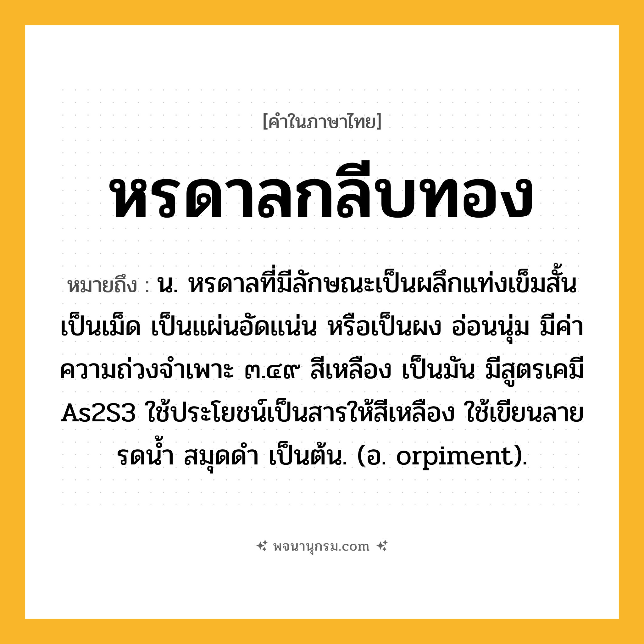 หรดาลกลีบทอง ความหมาย หมายถึงอะไร?, คำในภาษาไทย หรดาลกลีบทอง หมายถึง น. หรดาลที่มีลักษณะเป็นผลึกแท่งเข็มสั้น เป็นเม็ด เป็นแผ่นอัดแน่น หรือเป็นผง อ่อนนุ่ม มีค่าความถ่วงจําเพาะ ๓.๔๙ สีเหลือง เป็นมัน มีสูตรเคมี As2S3 ใช้ประโยชน์เป็นสารให้สีเหลือง ใช้เขียนลายรดนํ้า สมุดดํา เป็นต้น. (อ. orpiment).