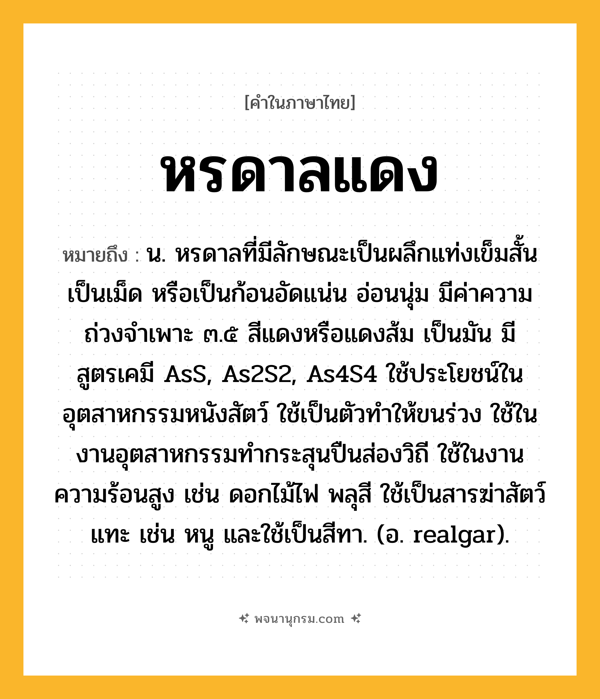 หรดาลแดง ความหมาย หมายถึงอะไร?, คำในภาษาไทย หรดาลแดง หมายถึง น. หรดาลที่มีลักษณะเป็นผลึกแท่งเข็มสั้น เป็นเม็ด หรือเป็นก้อนอัดแน่น อ่อนนุ่ม มีค่าความถ่วงจําเพาะ ๓.๕ สีแดงหรือแดงส้ม เป็นมัน มีสูตรเคมี AsS, As2S2, As4S4 ใช้ประโยชน์ในอุตสาหกรรมหนังสัตว์ ใช้เป็นตัวทําให้ขนร่วง ใช้ในงานอุตสาหกรรมทํากระสุนปืนส่องวิถี ใช้ในงานความร้อนสูง เช่น ดอกไม้ไฟ พลุสี ใช้เป็นสารฆ่าสัตว์แทะ เช่น หนู และใช้เป็นสีทา. (อ. realgar).