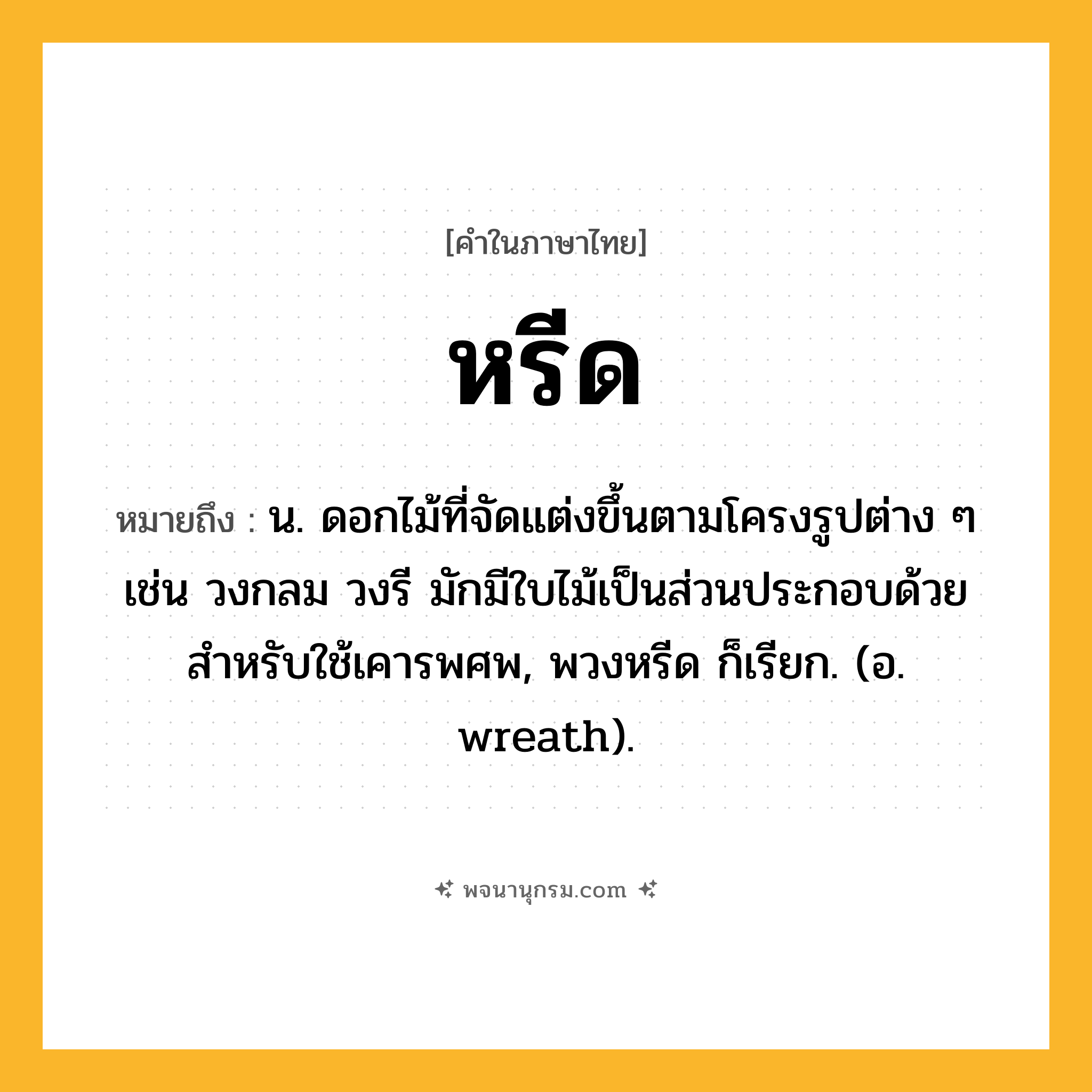 หรีด ความหมาย หมายถึงอะไร?, คำในภาษาไทย หรีด หมายถึง น. ดอกไม้ที่จัดแต่งขึ้นตามโครงรูปต่าง ๆ เช่น วงกลม วงรี มักมีใบไม้เป็นส่วนประกอบด้วย สําหรับใช้เคารพศพ, พวงหรีด ก็เรียก. (อ. wreath).