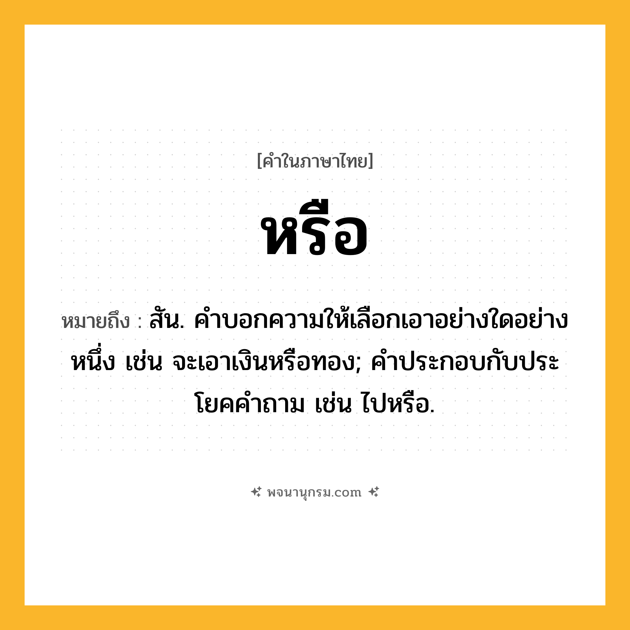 หรือ ความหมาย หมายถึงอะไร?, คำในภาษาไทย หรือ หมายถึง สัน. คําบอกความให้เลือกเอาอย่างใดอย่างหนึ่ง เช่น จะเอาเงินหรือทอง; คําประกอบกับประโยคคําถาม เช่น ไปหรือ.