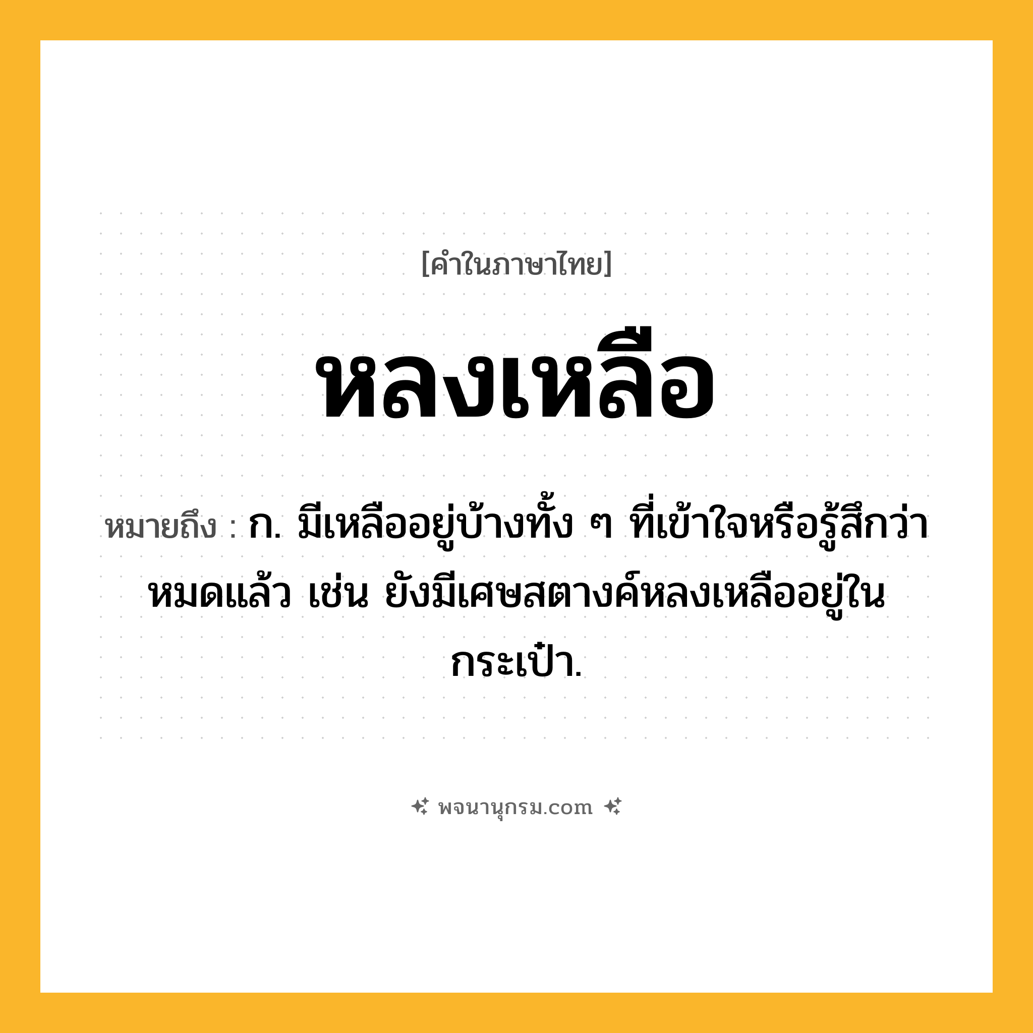 หลงเหลือ ความหมาย หมายถึงอะไร?, คำในภาษาไทย หลงเหลือ หมายถึง ก. มีเหลืออยู่บ้างทั้ง ๆ ที่เข้าใจหรือรู้สึกว่าหมดแล้ว เช่น ยังมีเศษสตางค์หลงเหลืออยู่ในกระเป๋า.