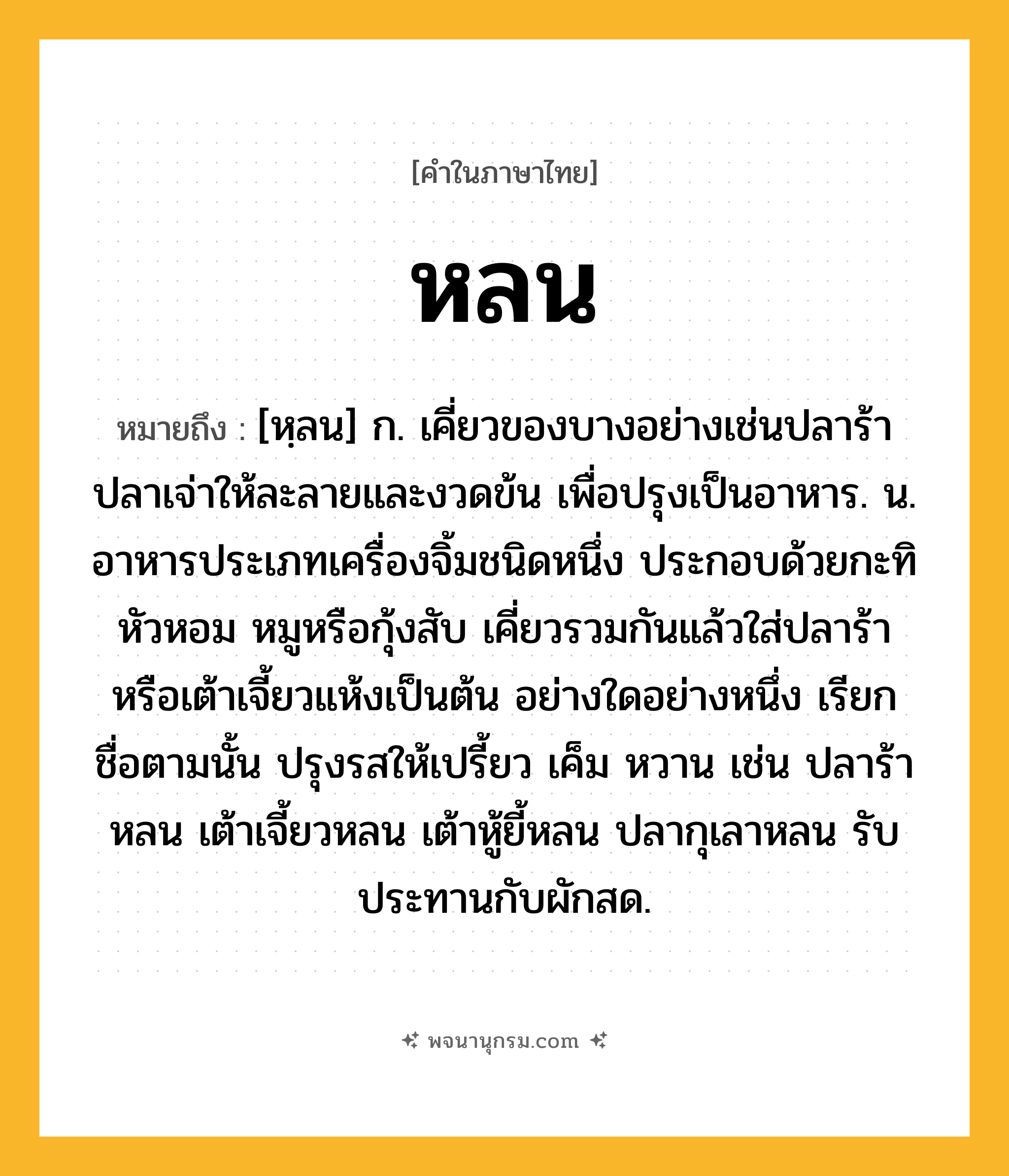 หลน ความหมาย หมายถึงอะไร?, คำในภาษาไทย หลน หมายถึง [หฺลน] ก. เคี่ยวของบางอย่างเช่นปลาร้าปลาเจ่าให้ละลายและงวดข้น เพื่อปรุงเป็นอาหาร. น. อาหารประเภทเครื่องจิ้มชนิดหนึ่ง ประกอบด้วยกะทิ หัวหอม หมูหรือกุ้งสับ เคี่ยวรวมกันแล้วใส่ปลาร้าหรือเต้าเจี้ยวแห้งเป็นต้น อย่างใดอย่างหนึ่ง เรียกชื่อตามนั้น ปรุงรสให้เปรี้ยว เค็ม หวาน เช่น ปลาร้าหลน เต้าเจี้ยวหลน เต้าหู้ยี้หลน ปลากุเลาหลน รับประทานกับผักสด.